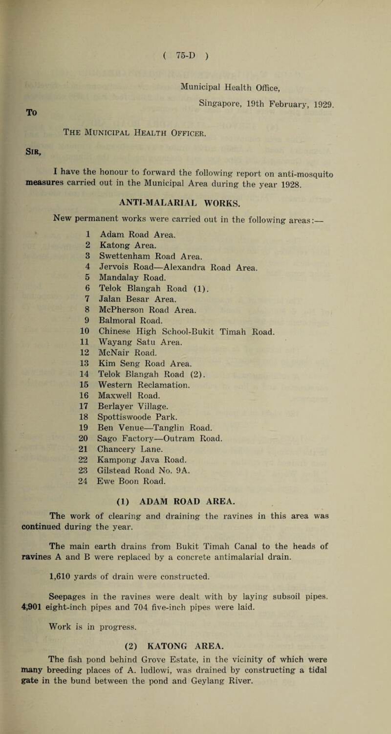 To Municipal Health Office, Singapore, 19th February, 1929. The Municipal Health Officer. Sir, I have the honour to forward the following' report on anti-mosquito measures carried out in the Municipal Area during the year 1928. ANTI-MALARIAL WORKS. New permanent works were carried out in the following areas 1 Adam Road Area. 2 Katong Area. 3 Swettenham Road Area. 4 Jervois Road—Alexandra Road Area. 5 Mandalay Road. 6 Telok Blangah Road (1). 7 Jalan Besar Area. 8 McPherson Road Area. 9 Balmoral Road. 10 Chinese High School-Bukit Timah Road. 11 Wayang Satu Area. 12 McNair Road. 13 Kim Seng Road Area. 14 Telok Blangah Road (2). 15 Western Reclamation. 16 Maxwell Road. 17 Berlayer Village. 18 Spottiswoode Park. 19 Ben Venue—Tanglin Road. 20 Sago Factory—Outram Road. 21 Chancery Lane. 22 Kampong Java Road. 23 Gilstead Road No. 9A. 24 Ewe Boon Road. (1) ADAM ROAD AREA. The work of clearing and draining the ravines in this area was continued during the year. The main earth drains from Bukit Timah Canal to the heads of ravines A and B were replaced by a concrete antimalarial drain. 1,610 yards of drain were constructed. Seepages in the ravines were dealt with by laying subsoil pipes. 4,901 eight-inch pipes and 704 five-inch pipes were laid. Work is in progress. (2) KATONG AREA. The fish pond behind Grove Estate, in the vicinity of which were many breeding places of A. ludlowi, was drained by constructing a tidal gate in the bund between the pond and Geylang River.