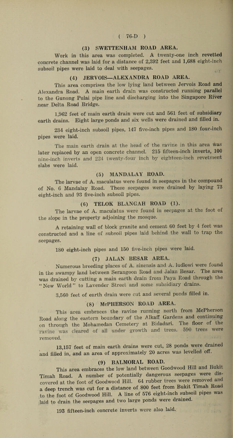 (3) SWETTENHAM ROAD AREA. Work in this area was completed. A twenty-one inch revetted concrete channel was laid for a distance of 2,392 feet and 1,688 eight-inch subsoil pipes were laid to deal with seepages. (4) JERVOIS—ALEXANDRA ROAD AREA. This area comprises the low lying land between Jervois Road and Alexandra Road. A main earth drain was constructed running parallel to the Gunong Pulai pipe line and discharging into the Singapore River near Delta Road Bridge. 1,962 feet of main earth drain were cut and 561 feet of subsidiary earth drains. Eight large ponds and six wells were drained and filled in. 234 eight-inch subsoil pipes, 147 five-inch pipes and 180 four-inch pipes were laid. The main earth drain at the head of the ravine in this area was later replaced by an open concrete channel. 215 fifteen-inch inverts, 100 nine-inch inverts and 224 twenty-four inch by eighteen-inch revetment slabs were laid. (5) MANDALAY ROAD. The larvae of A. maculatus were found in seepages in the compound of No. 6 Mandalay Road. These seepages were drained by laying 73 eight-inch and 93 five-inch subsoil pipes. (6) TELOK BLANGAH ROAD (1). The larvae of A. maculatus were found in seepages at the foot of the slope in the property adjoining the mosque. A retaining wall of block granite and cement 60 feet by 4 feet was constructed and a line of subsoil pipes laid behind the wall to trap the seepages. 180 eight-inch pipes and 150 five-inch pipes were laid. (7) JALAN BESAR AREA. Numerous breeding places of A. sinensis and A. ludlowi were found in the swampy land between Serangoon Road and Jalan Besar. The aiea was drained by cutting a main earth drain from Paya Road through the “ New World ” to Lavender Street and some subsidiary drains. 3,560 feet of earth drain were cut and several ponds filled in. (8) McPherson road area. This area embraces the ravine running north from McPherson Road along the eastern boundary of the Alkaff Gardens and continuing on through the Mohamedan Cemetery at Bidadari. The floor of the ravine was cleared of all under growth and trees. 590 trees were removed. 13,157 feet of main earth drains were cut, 28 ponds were drained and filled in, and an area of approximately 20 acres was levelled, off. (9) BALMORAL ROAD. This area embraces the low land between Goodwood Hill and Bukit Timah Road. A number of potentially dangerous seepages were dis¬ covered at the foot of Goodwood Hill. 64 rubber trees were removed and a deep trench was cut for a distance of 800 feet from Bukit Timah Road to the foot of Goodwood Hill. A line of 576 eight-inch subsoil pipes was laid to drain the seepages and two large ponds were drained. 193 fifteen-inch concrete inverts were also laid.