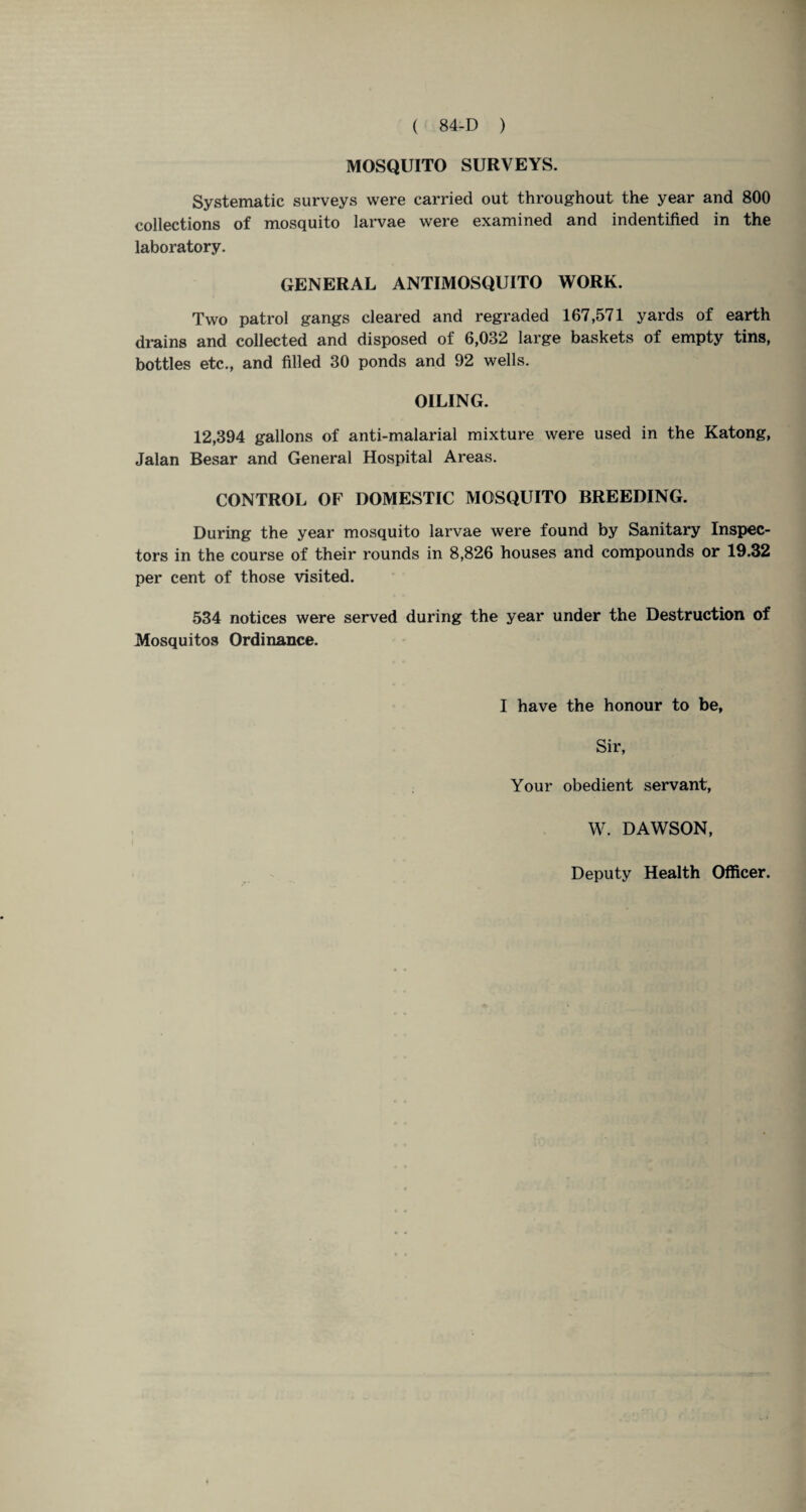 MOSQUITO SURVEYS. Systematic surveys were carried out throughout the year and 800 collections of mosquito larvae were examined and indentified in the laboratory. GENERAL ANTIMOSQUITO WORK. Two patrol gangs cleared and regraded 167,571 yards of earth drains and collected and disposed of 6,032 large baskets of empty tins, bottles etc., and filled 30 ponds and 92 wells. OILING. 12,394 gallons of anti-malarial mixture were used in the Katong, Jalan Besar and General Hospital Areas. CONTROL OF DOMESTIC MOSQUITO BREEDING. During the year mosquito larvae were found by Sanitary Inspec¬ tors in the course of their rounds in 8,826 houses and compounds or 19.32 per cent of those visited. 534 notices were served during the year under the Destruction of Mosquitos Ordinance. I have the honour to be, Sir, Your obedient servant, W. DAWSON,