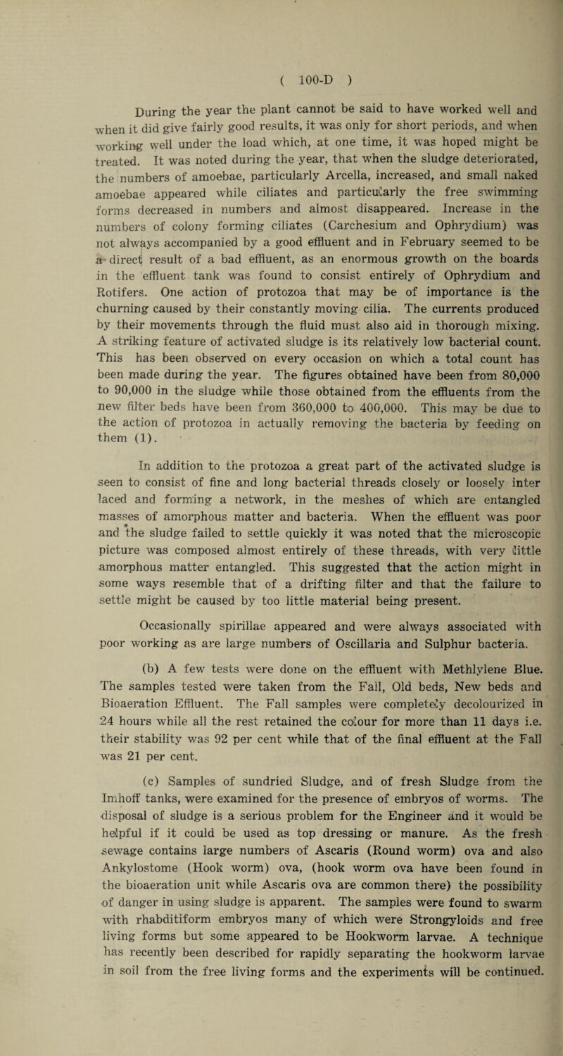 During the year the plant cannot be said to have worked well and when it did give fairly good results, it was only for short periods, and when working well under the load which, at one time, it was hoped might be treated. It was noted during the year, that when the sludge deteriorated, the numbers of amoebae, particularly Arcella, increased, and small naked amoebae appeared while ciliates and particularly the free swimming forms decreased in numbers and almost disappeared. Increase in the numbers of colony forming ciliates (Carchesium and Ophrydium) was not ahvays accompanied by a good effluent and in February seemed to be a direct result of a bad effluent, as an enormous growth on the boards in the effluent tank was found to consist entirely of Ophrydium and Rotifers. One action of protozoa that may be of importance is the churning caused by their constantly moving cilia. The currents produced by their movements through the fluid must also aid in thorough mixing. A striking feature of activated sludge is its relatively low bacterial count. This has been observed on every occasion on which a total count has been made during the year. The figures obtained have been from 80,000 to 90,000 in the sludge while those obtained from the effluents from the new filter beds have been from 360,000 to 400,000. This may be due to the action of protozoa in actually removing the bacteria by feeding on them (1). In addition to the protozoa a great part of the activated sludge is seen to consist of fine and long bacterial threads closely or loosely inter laced and forming a network, in the meshes of which are entangled masses of amorphous matter and bacteria. When the effluent was poor and the sludge failed to settle quickly it was noted that the microscopic picture was composed almost entirely of these threads, with very (little amorphous matter entangled. This suggested that the action might in some ways resemble that of a drifting filter and that the failure to settle might be caused by too little material being present. Occasionally spirillae appeared and were always associated with poor working as are large numbers of Oscillaria and Sulphur bacteria. (b) A few tests were done on the effluent with Methlvlene Blue. The samples tested were taken from the Fall, Old beds, New beds and Bioaeration Effluent. The Fall samples were completely decolourized in 24 hours while all the rest retained the colour for more than 11 days i.e. their stability was 92 per cent while that of the final effluent at the Fall was 21 per cent. (c) Samples of sundried Sludge, and of fresh Sludge from the Imhoff tanks, were examined for the presence of embryos of worms. The disposal of sludge is a serious problem for the Engineer and it would be helpful if it could be used as top dressing or manure. As the fresh sewage contains large numbers of Ascaris (Round worm) ova and also Ankylostome (Hook worm) ova, (hook worm ova have been found in the bioaeration unit while Ascaris ova are common there) the possibility of danger in using sludge is apparent. The samples were found to swarm with rhabditiform embryos many of which were Strongyloids and free living forms but some appeared to be Hookworm larvae. A technique has recently been described for rapidly separating the hookworm larvae in soil from the free living forms and the experiments will be continued.