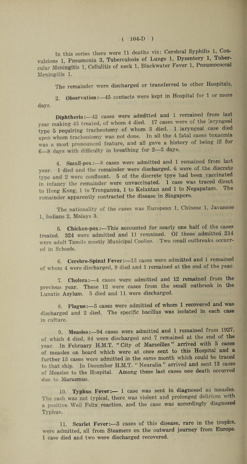 In this series there were 11 deaths viz: Cerebral Syphilis 1, Con¬ vulsions 1, Pneumonia 3, Tuberculosis of Lungs 1, Dysentery 1, Tuber¬ cular Meningitis 1, Cellulitis of neck 1, Blackwater Fever 1, Pneumococcal Meningitis 1. The remainder were discharged or transferred to other Hospitals. 2. Observation45 contacts were kept in Hospital for 1 or more days. Diphtheria:—42 cases were admitted and 1 remained from last year making 43 treated, of whom 4 died. 17 cases were of the laryngeal type 5 requiring tracheotomy of whom 3 died. 1 laryngeal case died upon whom tracheotomy was not done. In all the 4. fatal cases toxaemia was a most pronounced feature, and all gave a history of being ill for 6_8 days with difficulty in breathing for 2—3 days. 4. Small-pox:—8 cases were admitted and 1 remained from last year. 1 died and the remainder were discharged. 6 were of the discrete type and 2 were confluent. 5 of the discrete tpye had been vaccinated in infancy the remainder were unvaccinated. 1 case was traced direct to Hong Kong, 1 to Trengannu, 1 to Kelantan and 1 to Negapatam. The remainder apparently contracted the disease in Singapore. The nationality of the cases was European 1, Chinese 1, Javanese 1, Indians 2, Malays 3. 5. Chicken-pox:—This accounted for nearly one half of the cases treated. 324 were admitted and 11 remained. Of those admitted 214 were adult Tamils mostly Municipal Coolies. Two small outbreaks occuu- ed in Schools. G. Cerebro-Spinal Fever:—13 cases were admitted and 1 remained of whom 4 were discharged, 9 died and 1 remained at the end of the yeai. 7. Cholera:—4 cases were admitted and 12 remained from the previous year. These 12 were cases from the small outbieak in the Lunatic Asylum. 5 died and 11 were discharged. 8. Plague:—3 cases were admitted of whom 1 recovered and was discharged and 2 died. The specific bacillus was isolated in each case in culture. 9. Measles:—94 cases were admitted and 1 remained from 1927, of which 4 died, 84 were discharged and 7 remained at the end of the year. In February H.M.T. “City of Marseilles” arrived with 5 cases of measles on board which were at once sent to this Hospital and a further 13 cases were admitted in the same month which could be traced to that ship. In December H.M.T. “ Neuralia ” arrived and sent 13 cases of Measles to the Hospital. Among these last cases one death occurred due to Marasmus. 10. Typhus Fever:— 1 case was sent in diagnosed as measles. The rash was not typical, there was violent and prolonged delirium with a positive Weil Felix reaction, and the case was accordingly diagnosed Typhus. 11. Scarlet Fever:—3 cases of this disease, rare in the tropics, were admitted, all from Steamers on the outward journey from Europe. 1 case died and two were discharged recovered.