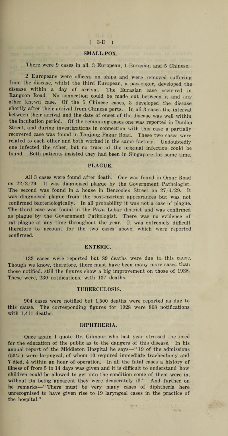 SMALL-POX. There were 9 cases in all, 3 European, 1 Eurasian and 5 Chinese. 2 Europeans were officers on ships and were removed suffering from the disease, whilst the third European, a passenger, developed the disease within a day of arrival. The Eurasian case occurred in Rangoon Road. No connection could be made out between it and any other known case. Of the 5 Chinese cases, 3 developed the disease shortly after their arrival from Chinese ports. In all 3 cases the interval between their arrival and the date of onset of the disease was well within the incubation period. Of the remaining cases one was reported in Dunlop Street, and during investigations in connection with this case a partially recovered case was found in Tan.jong Pagar Road. These two cases were related to each other and both worked in the same factory. Undoubtedly one infected the other, but no trace of the original infection could be found. Both patients insisted they had been in Singapore for some time. PLAGUE. All 3 cases were found after death. One was found in Omar Road on 22/2/29. It was diagnoised plague by the Government Pathologist. The second was found in a house in Bencoolen Street on 27/4/29. It was diagnoised plague from the post-mortem appearances but was not confirmed bacteriologically. In all probability it was not a case of plague. The third case was found in the Pava Lebar district and was confirmed as plague by the Government Pathologist. There was no evidence of rat plague at any time throughout the year. It was extremely difficult therefore to account for the two cases above, which were reported confirmed. ENTERIC. 133 cases were reported but 89 deaths were due to this cause. Though we know, therefore, there must have been many more cases than those notified, still the figures show a big improvement on those of 1928. These were, 230 notifications, with 137 deaths. TUBERCULOSIS. 904 cases were notified but 1,500 deaths were reported as due to this cause. The corresponding figures for 1928 were 808 notifications with 1,411 deaths. DIPHTHERIA. Once again I quote Dr. Gilmour who last year stressed the need for the education of the public as to the dangers of this disease. In his annual report of the Middleton Hospital he says—“ 19 of the admissions (50/7) were laryngeal, of whom 10 required immediate tracheotomy and 7 died, 4 within an hour of operation. In all the fatal cases a history of illness of from 5 to 14 days was given and it is difficult to understand how children could be allowed to get into the condition some of them were in, without its being apparent they were desperately ill.” And further on he remarks—“ There must be very many cases of diphtheria here unrecognised to have given rise to 19 laryngeal cases in the practice of the hospital.”