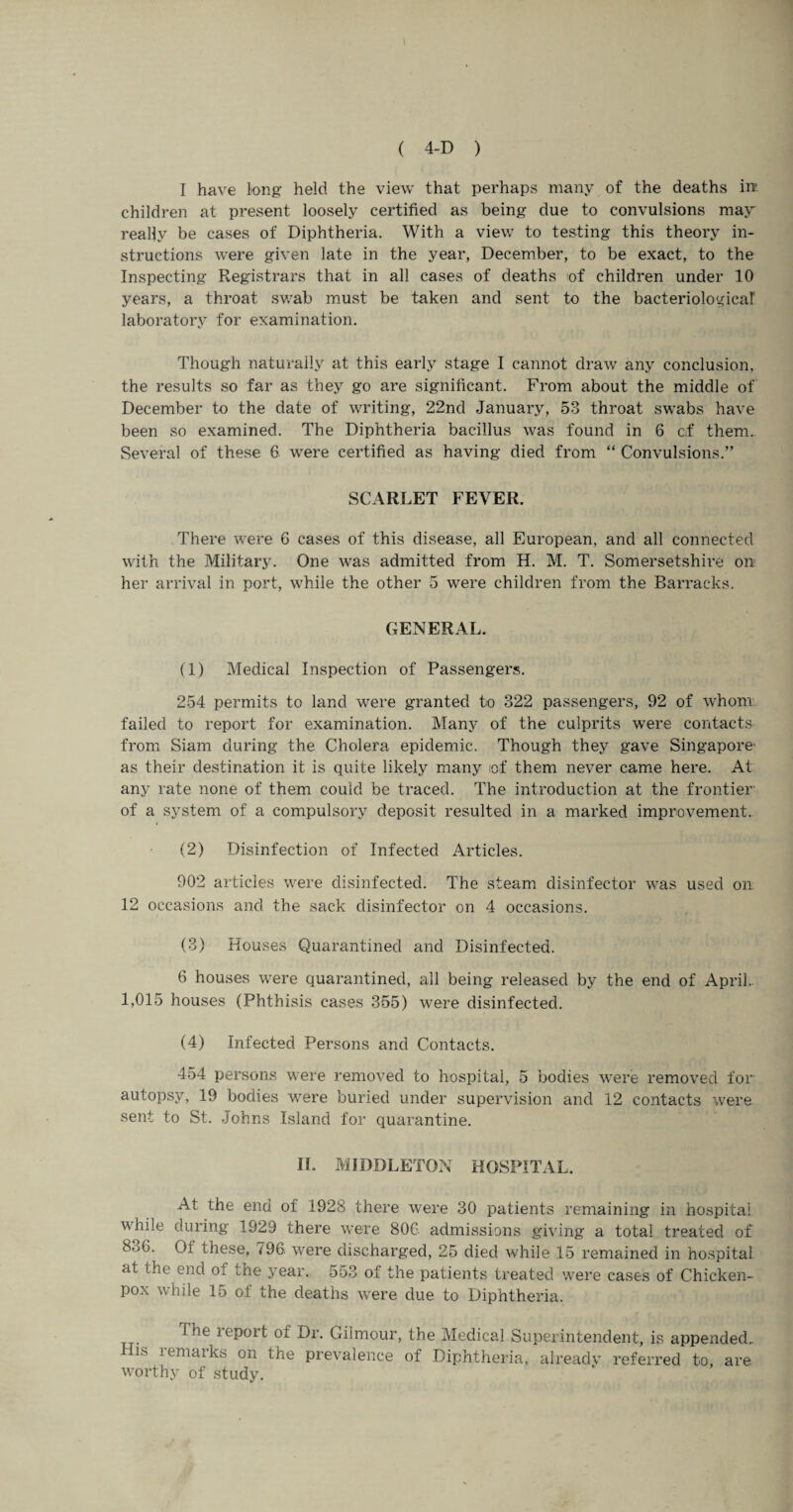 I have long held the view that perhaps many of the deaths in’, children at present loosely certified as being due to convulsions may really be cases of Diphtheria. With a view to testing this theory in¬ structions were given late in the year, December, to be exact, to the Inspecting Registrars that in all cases of deaths of children under 10 years, a throat swab must be taken and sent to the bacteriological laboratory for examination. Though naturally at this early stage I cannot draw any conclusion, the results so far as they go are significant. From about the middle of December to the date of writing, 22nd January, 53 throat swabs have been so examined. The Diphtheria bacillus was found in 6 cf them. Several of these 6 were certified as having died from “ Convulsions.” SCARLET FEVER. There were G cases of this disease, all European, and all connected with the Military. One was admitted from H. M. T. Somersetshire on her arrival in port, while the other 5 were children from the Barracks. GENERAL. (1) Medical Inspection of Passengers. 254 permits to land were granted to 322 passengers, 92 of whom failed to report for examination. Many of the culprits were contacts from Siam during the Cholera epidemic. Though they gave Singapore' as their destination it is quite likely many tof them never came here. At any rate none of them could be traced. The introduction at the frontier of a system of a compulsory deposit resulted in a marked improvement. (2) Disinfection of Infected Articles. 902 articles were disinfected. The steam disinfector was used on 12 occasions and the sack disinfector on 4 occasions. (3) Houses Quarantined and Disinfected. 6 houses were quarantined, all being released by the end of April.. 1,015 houses (Phthisis cases 355) were disinfected. (4) Infected Persons and Contacts. 454 persons were removed to hospital, 5 bodies were removed for autopsy, 19 bodies were buried under supervision and 12 contacts were sent to St. Johns Island for quarantine. II. MIDDLETON HOSPITAL. At the end of 1928 there were 30 patients remaining in hospital while during 1929 there were 80G admissions giving a total treated of 8oG. Of these, 796 were discharged, 25 died while 15 remained in hospital at the end o: the year. 553 of the patients treated were cases of Chicken- pox while 15 of the deaths were due to Diphtheria. tepoit oi Dr. Giimour, the Medical Superintendent, is appended. His remarks on the prevalence of Diphtheria, already referred to, are worthy of study.