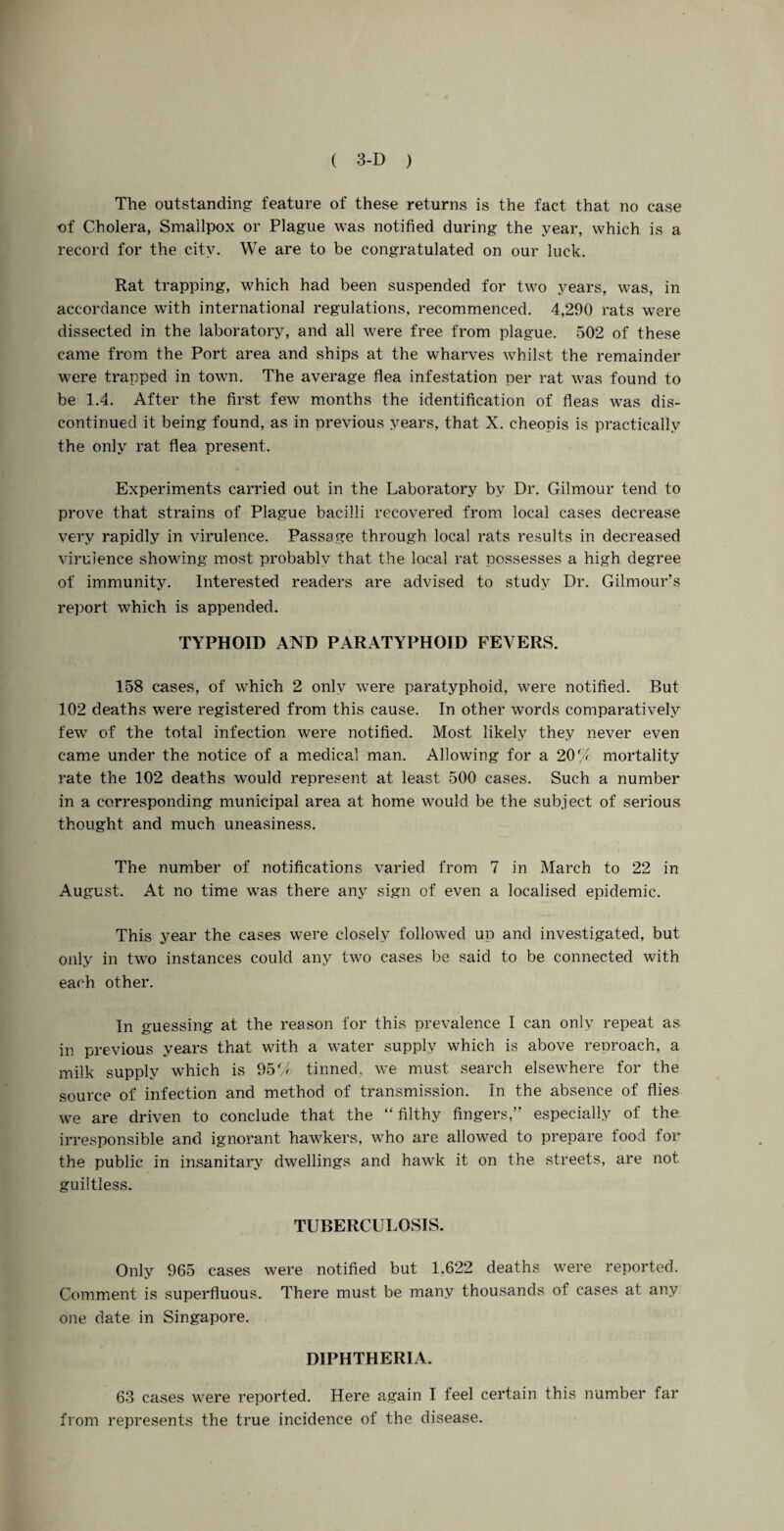 The outstanding feature of these returns is the fact that no case of Cholera, Smallpox or Plague was notified during the year, which is a record for the city. We are to be congratulated on our luck. Rat trapping, which had been suspended for two years, was, in accordance with international regulations, recommenced. 4,290 rats were dissected in the laboratory, and all were free from plague. 502 of these came from the Port area and ships at the wharves whilst the remainder were trapped in town. The average flea infestation per rat was found to be 1.4. After the first few months the identification of fleas was dis¬ continued it being found, as in previous years, that X. cheopis is practically the only rat flea present. Experiments carried out in the Laboratory by Dr. Gilmour tend to prove that strains of Plague bacilli recovered from local cases decrease very rapidly in virulence. Passage through local rats results in decreased virulence showing most probably that the local rat possesses a high degree of immunity. Interested readers are advised to study Dr. Gilmour’s report which is appended. TYPHOID AND PARATYPHOID FEVERS. 158 cases, of which 2 only were paratyphoid, were notified. But 102 deaths were registered from this cause. In other words comparatively few of the total infection were notified. Most likely they never even came under the notice of a medical man. Allowing for a 200 mortality rate the 102 deaths would represent at least 500 cases. Such a number in a corresponding municipal area at home would be the subject of serious thought and much uneasiness. The number of notifications varied from 7 in March to 22 in August. At no time was there any sign of even a localised epidemic. This year the cases were closely followed up and investigated, but only in two instances could any two cases be said to be connected with each other. In guessing at the reason for this prevalence I can only repeat as in previous years that with a water supply which is above reoroach, a milk supply which is 95% tinned, we must search elsewhere for the source of infection and method of transmission. In the absence of flies we are driven to conclude that the “filthy fingers,” especially of the. irresponsible and ignorant hawkers, who are allowed to prepare food for the public in insanitary dwellings and hawk it on the streets, are not guiltless. TUBERCULOSIS. Only 965 cases were notified but 1,622 deaths were reported. Comment is superfluous. There must be many thousands of cases at any one date in Singapore. DIPHTHERIA. 63 cases were reported. Here again I feel certain this number far from represents the true incidence of the disease.
