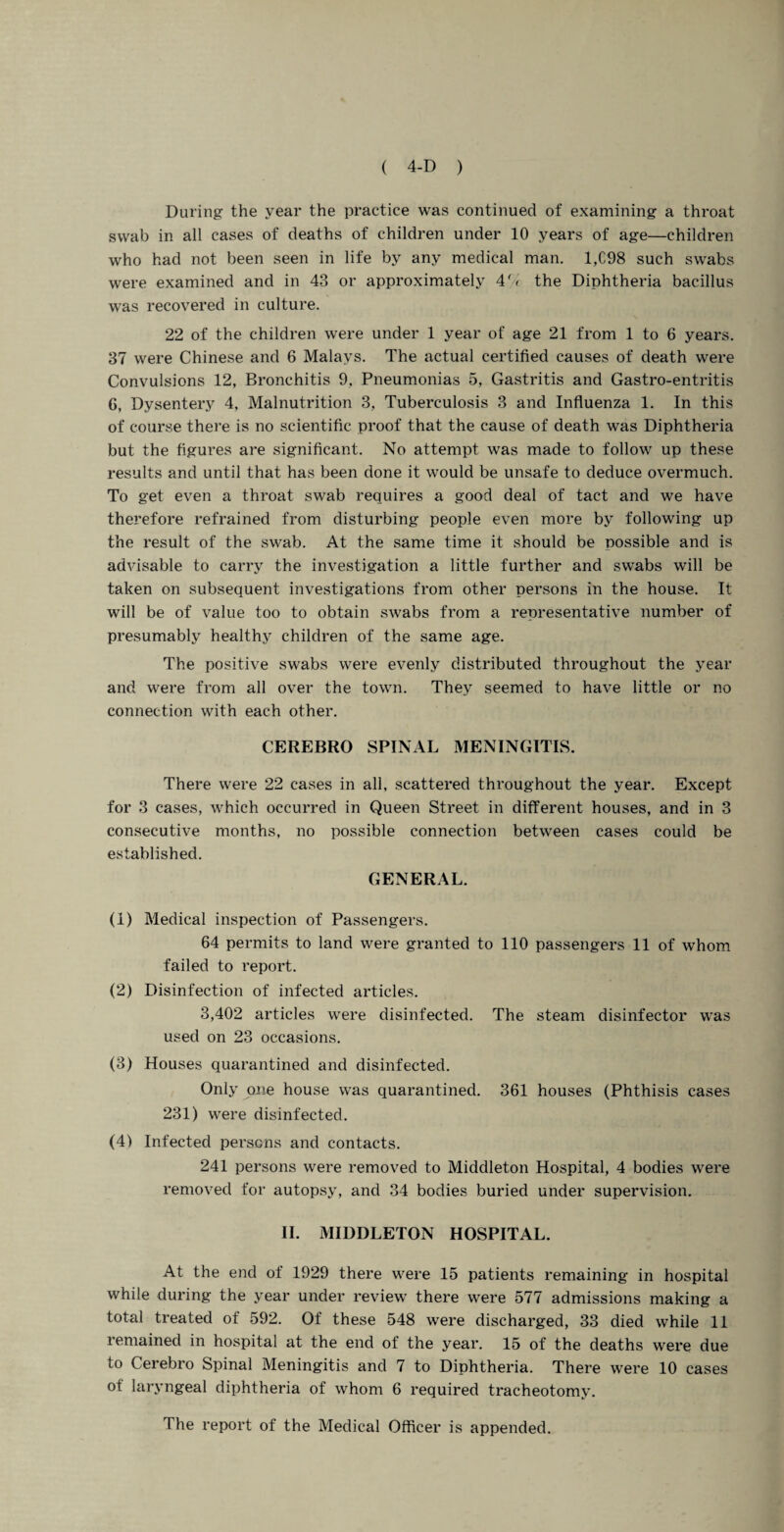During the year the practice was continued of examining a throat swab in all cases of deaths of children under 10 years of age—children who had not been seen in life by any medical man. 1,C98 such swabs were examined and in 43 or approximately 47c the Diphtheria bacillus was recovered in culture. 22 of the children were under 1 year of age 21 from 1 to 6 years. 37 were Chinese and 6 Malays. The actual certified causes of death were Convulsions 12, Bronchitis 9, Pneumonias 5, Gastritis and Gastro-entritis G, Dysentery 4, Malnutrition 3, Tuberculosis 3 and Influenza 1. In this of course there is no scientific proof that the cause of death was Diphtheria but the figures are significant. No attempt was made to follow up these results and until that has been done it would be unsafe to deduce overmuch. To get even a throat swab requires a good deal of tact and we have therefore refrained from disturbing people even more by following up the result of the swab. At the same time it should be possible and is advisable to carry the investigation a little further and swabs will be taken on subsequent investigations from other persons in the house. It will be of value too to obtain swabs from a representative number of presumably healthy children of the same age. The positive swabs were evenly distributed throughout the year and were from all over the town. They seemed to have little or no connection with each other. CEREBRO SPINAL MENINGITIS. There were 22 cases in all, scattered throughout the year. Except for 3 cases, which occurred in Queen Street in different houses, and in 3 consecutive months, no possible connection between cases could be established. GENERAL. (1) Medical inspection of Passengers. 64 permits to land were granted to 110 passengers 11 of whom failed to report. (2) Disinfection of infected articles. 3,402 articles were disinfected. The steam disinfector was used on 23 occasions. (3) Houses quarantined and disinfected. Only one house was quarantined. 361 houses (Phthisis cases 231) were disinfected. (4) Infected persons and contacts. 241 persons were removed to Middleton Hospital, 4 bodies were removed for autopsy, and 34 bodies buried under supervision. II. MIDDLETON HOSPITAL. At the end of 1929 there were 15 patients remaining in hospital while during the year under review there were 577 admissions making a total treated of 592. Of these 548 were discharged, 33 died while 11 remained in hospital at the end of the year. 15 of the deaths were due to Cerebro Spinal Meningitis and 7 to Diphtheria. There were 10 cases of laryngeal diphtheria of whom 6 required tracheotomy. The report of the Medical Officer is appended.