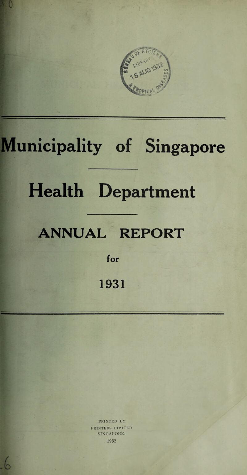 Municipality of Singapore Health Department ANNUAL REPORT 1931 PRINTED BY PRINTERS LIMITED SINGAPORE. 1932