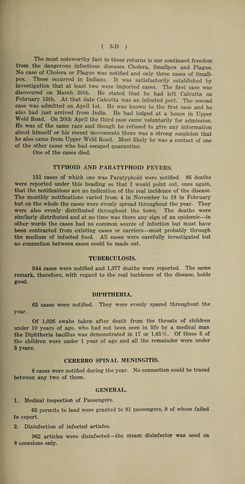The most noteworthy fact in these returns is our continued freedom from the dangerous infectious diseases Cholera, Smallpox and Plague. No case of Cholera or Plague was notified and only three cases of Small¬ pox. These occurred in Indians. It was satisfactorily established by investigation that at least two were imported cases. The first case was discovered on March 30th. He stated that he had left Calcutta on February 15th. At that date Calcutta was an infected port. The second case was admitted on April 1st. He was known to the first case and he also had just arrived from India. He had lodged at a house in Upper Weld Road. On 20th April the third case came voluntarily for admission. He was of the same race and though he refused to give any information about himself or his recent movements there was a strong suspicion that he also came from Upper Weld Road. Most likely he was a contact of one of the other cases who had escaped quarantine. One of the cases died. TYPHOID AND PARATYPHOID FEVERS. 151 cases of which one was Paratyphoid were notified. 86 deaths were reported under this heading so that I would point out, once again, that the notifications are no indication of the real incidence of the disease. The monthly notifications varied from 4 in November to 18 in February but on the whole the cases were evenly spread throughout the year. They were also evenly distributed throughout the town. The deaths were similarly distributed and at no time was there any sign of an epidemic—in other words the cases had no common source of infection but must have been contracted from existing cases or carriers—most probably through the medium of infected food. All cases were carefully investigated but no connection between cases could be made out. TUBERCULOSIS. 944 cases were notified and 1,377 deaths were reported. The same remark, therefore, with regard to the real incidence of the disease, holds good. DIPHTHERIA. 65 cases were notified. They were evenly spaced throughout the year. Of 1,026 swabs taken after death from the throats of children under 10 years of age, who had not been seen in life by a medical man the Diphtheria bacillus was demonstrated in 17 or 1.65%. Of these 5 of the children were under 1 year of age and all the remainder were under 5 years. CEREBRO SPINAL MENINGITIS. 8 cases were notified during the year. No connection could be traced between any two of them. GENERAL. 1. Medical inspection of Passengers. 65 permits to land were granted to 91 passengers, 8 of whom failed to report. 2. Disinfection of infected articles. 962 articles were disinfected—the steam disinfector was used on