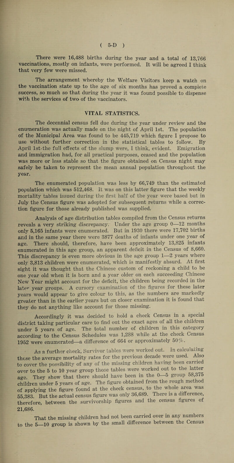 There were 16,488 births during the year and a total of 13,766 vaccinations, mostly on infants, were performed. It will be agreed I think that very few were missed. The arrangement whereby the Welfare Visitors keep a watch on the vaccination state up to the age of six months has proved a complete success, so much so that during the year it was found possible to dispense with the services of two of the vaccinators. VITAL STATISTICS. The decennial census fell due during the year under review and the enumeration was actually made on the night of April 1st. The population of the Municipal Area was found to be 445,719 which figure I propose to use without further correction in the statistical tables to follow. By April lst-the full effects of the slump were, I think, evident. Emigration and immigration had, for all practical purposes, ceased and the population was more or less stable so that the figure obtained on Census night may safely be taken to represent the mean annual population throughout the year. The enumerated population was less by 66,749 than the estimated population which was 512,468. It was on this latter figure that the weekly mortality tables issued during the first half of the year were based but in July the Census figure was adopted for subsequent returns while a correc¬ tion figure for those already published was supplied. Analysis of age distribution tables compiled from the Census returns reveals a very striking discrepancy. Under the age group 0—12 months only 5,165 infants were enumerated. But in 1930 there were 17,702 births and in the same year there were 3877 deaths of infants under one year of age. There should, therefore, have been approximately 13,825 infants enumerated in this age group, an apparent deficit in the Census of 8,660. This discrepancy is even more obvious in the age group 1—2 years where only 3,813 children were enumerated, which is manifestly absurd. At first sight it was thought that the Chinese custom of reckoning a child to be one year old when it is born and a year older on each succeeding Chinese New Year might account for the deficit, the children being recorded in the later year groups. A cursory examination of the figures for these later years would appear to give colour to this, as the numbers are markedly greater than in the earlier years but on closer examination it is found that they do not anything like account for those missing. Accordingly it was decided to hold a check Census in a special district taking particular care to find out the exact ages of all the childien under 5 years of age. The total number of children in this categoi y according to the Census Schedules was 1,288 while at the check Census 1952 were enumerated—a difference of 664 or approximately 50 c/o. As a further check, Survivor tables were worked out. In calculating these the average mortality rates for the previous decade were used. Also to cover the possibility of any of the missing children having been carried over to the 5 to 10 year group those tables were worked out to the latter age. They show that there should have been in the 0—5 group 58,375 children under 5 years of age. The figure obtained from the rough method of applying the figure found at the check census, to the whole area was 55,383. But the actual census figure was only 36,689. There is a difference, therefore, between the survivorship figures and the census figures of 21,686. That the missing children had not been carried over in any numbers to the 5_10 group is shown by the small difference between the Census