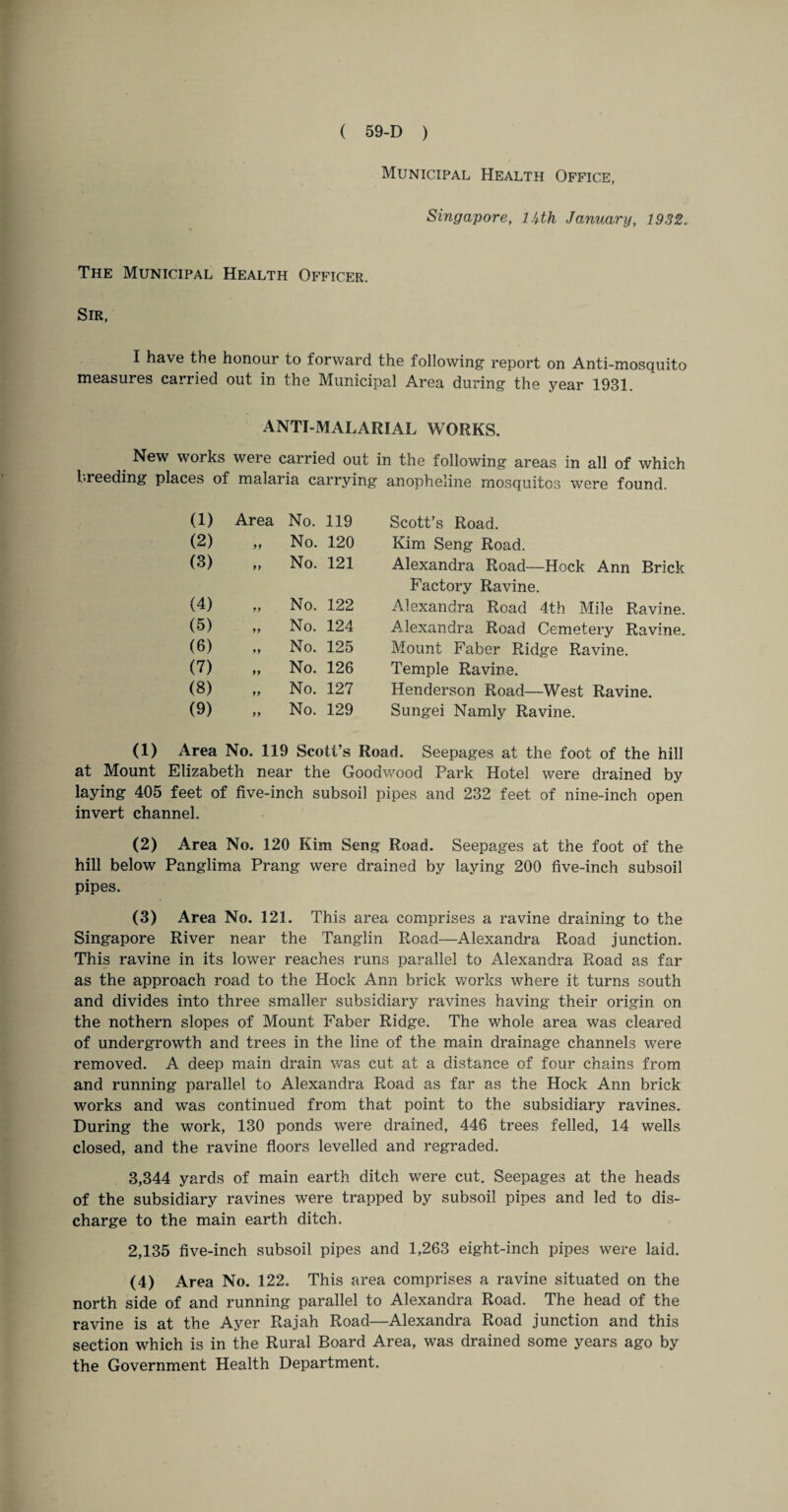 Municipal Health Office, Singapore, lUh January, 1932. The Municipal Health Officer. Sir, I have the honour to forward the following report on Anti-mosquito measures carried out in the Municipal Area during the year 1931. ANTI-MALARIAL WORKS. New works wei e carried out in the following areas in all of which breeding places of malaria carrying anopheline mosquitos were found. (1) Area No. 119 Scott’s Road. (2) ff No. 120 Kim Seng Road. (3) ff No. 121 Alexandra Road—Hock Ann Brick Factory Ravine. (4) ff No. 122 Alexandra Road 4th Mile Ravine. (5) ff No. 124 Alexandra Road Cemetery Ravine. (6) ff No. 125 Mount Faber Ridge Ravine. (7) ff No. 126 Temple Ravine. (8) ff No. 127 Henderson Road—West Ravine. (9) ff No. 129 Sungei Namly Ravine. (1) Area No. 119 Scott’s Road. Seepages at the foot of the hill at Mount Elizabeth near the Goodwood Park Hotel were drained by laying 405 feet of five-inch subsoil pipes and 232 feet of nine-inch open invert channel. (2) Area No. 120 Kim Seng Road. Seepages at the foot of the hill below Panglima Prang were drained by laying 200 five-inch subsoil pipes. (3) Area No. 121. This area comprises a ravine draining to the Singapore River near the Tanglin Road—Alexandra Road junction. This ravine in its lower reaches runs parallel to Alexandra Road as far as the approach road to the Hock Ann brick works where it turns south and divides into three smaller subsidiary ravines having their origin on the nothern slopes of Mount Faber Ridge. The whole area was cleared of undergrowth and trees in the line of the main drainage channels were removed. A deep main drain was cut at a distance of four chains from and running parallel to Alexandra Road as far as the Hock Ann brick works and was continued from that point to the subsidiary ravines. During the work, 130 ponds were drained, 446 trees felled, 14 wells closed, and the ravine floors levelled and regraded. 3,344 yards of main earth ditch were cut. Seepages at the heads of the subsidiary ravines were trapped by subsoil pipes and led to dis¬ charge to the main earth ditch. 2,135 five-inch subsoil pipes and 1,263 eight-inch pipes were laid. (4) Area No. 122. This area comprises a ravine situated on the north side of and running parallel to Alexandra Road. The head of the ravine is at the Ayer Rajah Road—Alexandra Road junction and this section which is in the Rural Board Area, was drained some years ago by the Government Health Department.