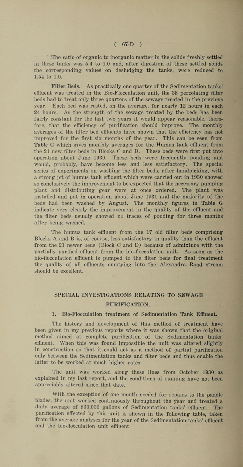 The ratio of organic to inorganic matter in the solids freshly settled in these tanks was 5.4 to 1.0 and, after digestion of these settled solids the corresponding values on desludging the tanks, were reduced to 1.54 to 1.0. Filter Beds. As practically one quarter of the Sedimentation tanks’ effluent was treated in the Bio-Flocculation unit, the 38 percolating filter beds had to treat only three quarters of the sewage treated in the previous year. Each bed was rested, on the average, for nearly 12 hours in each 24 hours. As the strength of the sewage treated by the beds has been fairly constant for the last two years it would appear reasonable, there¬ fore, that the efficiency of purification should improve. The monthly averages of the filter bed effluents have shown that the efficiency has not improved for the first six months of the year. This can be seen from Table G which gives monthly averages for the Humus tank effluent from the 21 new filter beds in Blocks C and D. These beds were first put into operation about June 1930. These beds were frequently ponding and would, probably, have become less and less satisfactory. The special series of experiments on washing the filter beds, after handpicking, with a strong jet of humus tank effluent which were carried out in 1930 showed so conclusively the improvement to be expected that the necessary pumping plant and distributing gear were at once ordered. The plant was installed and put in operation about June 1931 and the majority of the beds had been washed by August. The monthly figures in Table G indicate very clearly the improvement in the quality of the effluent and the filter beds usually showed no traces of ponding for three months after being washed. The humus tank effluent from the 17 old filter beds comprising Blocks A and B is, of course, less satisfactory in quality than the effluent from the 21 newer beds (Block C and D) because of admixture with the partially purified effluent from the bio-flocculation unit. As soon as the bio-flocculation effluent is pumped to the filter beds for final treatment the quality of all effluents emptying into the Alexandra Road stream should be excellent. SPECIAL INVESTIGATIONS RELATING TO SEWAGE PURIFICATION. 1. Bio-Flocculation treatment of Sedimentation Tank Effluent. The history and development of this method of treatment have been given in my previous reports where it was shown that the original method aimed at complete purification of the Sedimentation tanks’ effluent. When this was found impossible the unit was altered slightly in construction so that it could act as a method of partial purification only between the Sedimentation tanks and filter beds and thus enable the latter to be worked at much higher rates. The unit was worked along these lines from October 1930 as explained in my last report, and the conditions of running have not been appreciably altered since that date. With the exception of one month needed for repairs to the paddle blades, the unit worked continuously throughout the year and treated a daily average of 830,000 gallons of Sedimentation tanks’ effluent. The purification effected by this unit is shown in the following table, taken from the average analyses for the year of the Sedimentation tanks’ effluent and the bio-flocculation unit effluent.