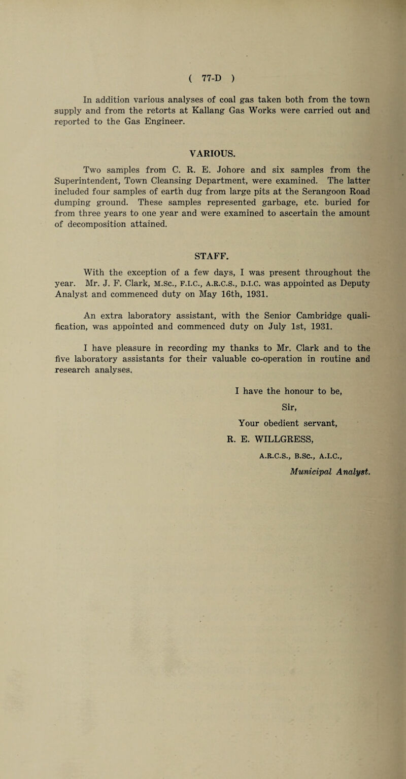 In addition various analyses of coal gas taken both from the town supply and from the retorts at Kallang Gas Works were carried out and reported to the Gas Engineer. VARIOUS. Two samples from C. R. E. Johore and six samples from the Superintendent, Town Cleansing Department, were examined. The latter included four samples of earth dug from large pits at the Serangoon Road dumping ground. These samples represented garbage, etc. buried for from three years to one year and were examined to ascertain the amount of decomposition attained. STAFF. With the exception of a few days, I was present throughout the year. Mr. J. F. Clark, M.sc., F.I.C., A.R.C.S., D.I.C. was appointed as Deputy Analyst and commenced duty on May 16th, 1931. An extra laboratory assistant, with the Senior Cambridge quali¬ fication, was appointed and commenced duty on July 1st, 1931. I have pleasure in recording my thanks to Mr. Clark and to the five laboratory assistants for their valuable co-operation in routine and research analyses. I have the honour to be, Sir, Your obedient servant, R. E. WILLGRESS, A.R.C.S., B.SC., A.I.C., Municipal Analyst.