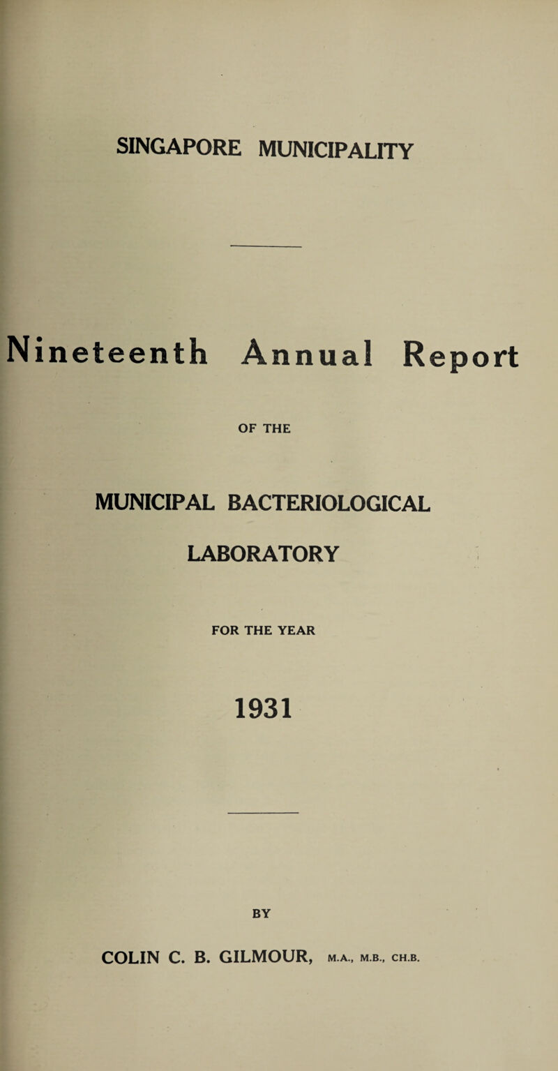 SINGAPORE MUNICIPALITY Nineteenth Annual Report OF THE MUNICIPAL BACTERIOLOGICAL LABORATORY FOR THE YEAR 1931 BY COLIN C. B. GILMOUR, m.a., m.b., ch.b.