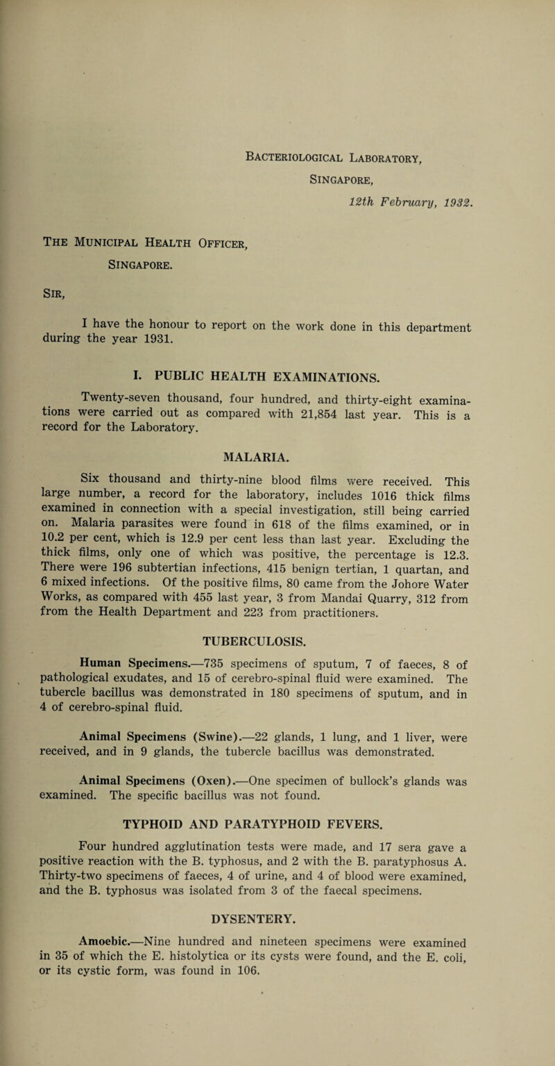 Bacteriological Laboratory, Singapore, 12th February, 1932. The Municipal Health Officer, Singapore. Sir, I have the honour to report on the work done in this department during the year 1931. I. PUBLIC HEALTH EXAMINATIONS. Twenty-seven thousand, four hundred, and thirty-eight examina¬ tions were carried out as compared with 21,854 last year. This is a record for the Laboratory. MALARIA. Six thousand and thirty-nine blood films were received. This large number, a record for the laboratory, includes 1016 thick films examined in connection with a special investigation, still being carried on. Malaria parasites were found in 618 of the films examined, or in 10.2 per cent, which is 12.9 per cent less than last year. Excluding the thick films, only one of which was positive, the percentage is 12.3. There were 196 subtertian infections, 415 benign tertian, 1 quartan, and 6 mixed infections. Of the positive films, 80 came from the Johore Water Works, as compared with 455 last year, 3 from Mandai Quarry, 312 from from the Health Department and 223 from practitioners. TUBERCULOSIS. Human Specimens.—735 specimens of sputum, 7 of faeces, 8 of pathological exudates, and 15 of cerebro-spinal fluid were examined. The tubercle bacillus was demonstrated in 180 specimens of sputum, and in 4 of cerebro-spinal fluid. Animal Specimens (Swine).—22 glands, 1 lung, and 1 liver, were received, and in 9 glands, the tubercle bacillus was demonstrated. Animal Specimens (Oxen).—One specimen of bullock’s glands was examined. The specific bacillus was not found. TYPHOID AND PARATYPHOID FEVERS. Four hundred agglutination tests were made, and 17 sera gave a positive reaction with the B. typhosus, and 2 with the B. paratyphosus A. Thirty-two specimens of faeces, 4 of urine, and 4 of blood were examined, and the B. typhosus was isolated from 3 of the faecal specimens. DYSENTERY. Amoebic.—Nine hundred and nineteen specimens were examined in 35 of which the E. histolytica or its cysts were found, and the E. coli, or its cystic form, was found in 106.
