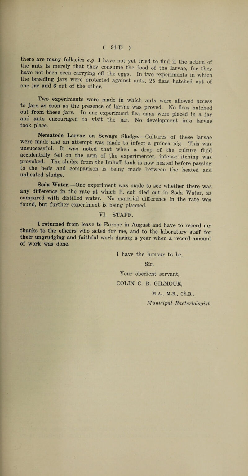 there are many fallacies e.g. I have not yet tried to find if the action of the ants is merely that they consume the food of the larvae, for they have not been seen carrying off the eggs. In two experiments in which the breeding jars were protected against ants, 25 fleas hatched out of one jar and 6 out of the other. Two experiments were made in which ants were allowed access to jars as soon as the presence of larvae was proved. No fleas hatched out from these jars. In one experiment flea eggs were placed in a jar and ants encouraged to visit the jar. No development into larvae took place. Nematode Larvae on Sewage Sludge.—Cultures of these larvae were made and an attempt was made to infect a guinea pig. This was unsuccessful. It was noted that when a drop of the culture fluid accidentally fell on the arm of the experimenter, intense itching was provoked. The sludge from the Imhoff tank is now heated before passing to the beds and comparison is being made between the heated and unheated sludge. Soda Water.—One experiment was made to see whether there was any difference in the rate at which B. coli died out in Soda Water, as compared with distilled water. No material difference in the rate was found, but further experiment is being planned. VI. STAFF. I returned from leave to Europe in August and have to record my thanks to the officers who acted for me, and to the laboratory staff for their ungrudging and faithful work during a year when a record amount of work was done. I have the honour to be, Sir, Your obedient servant, COLIN C. B. GILMOUR, M.A., M.B., Ch.B., Municipal Bacteriologist.