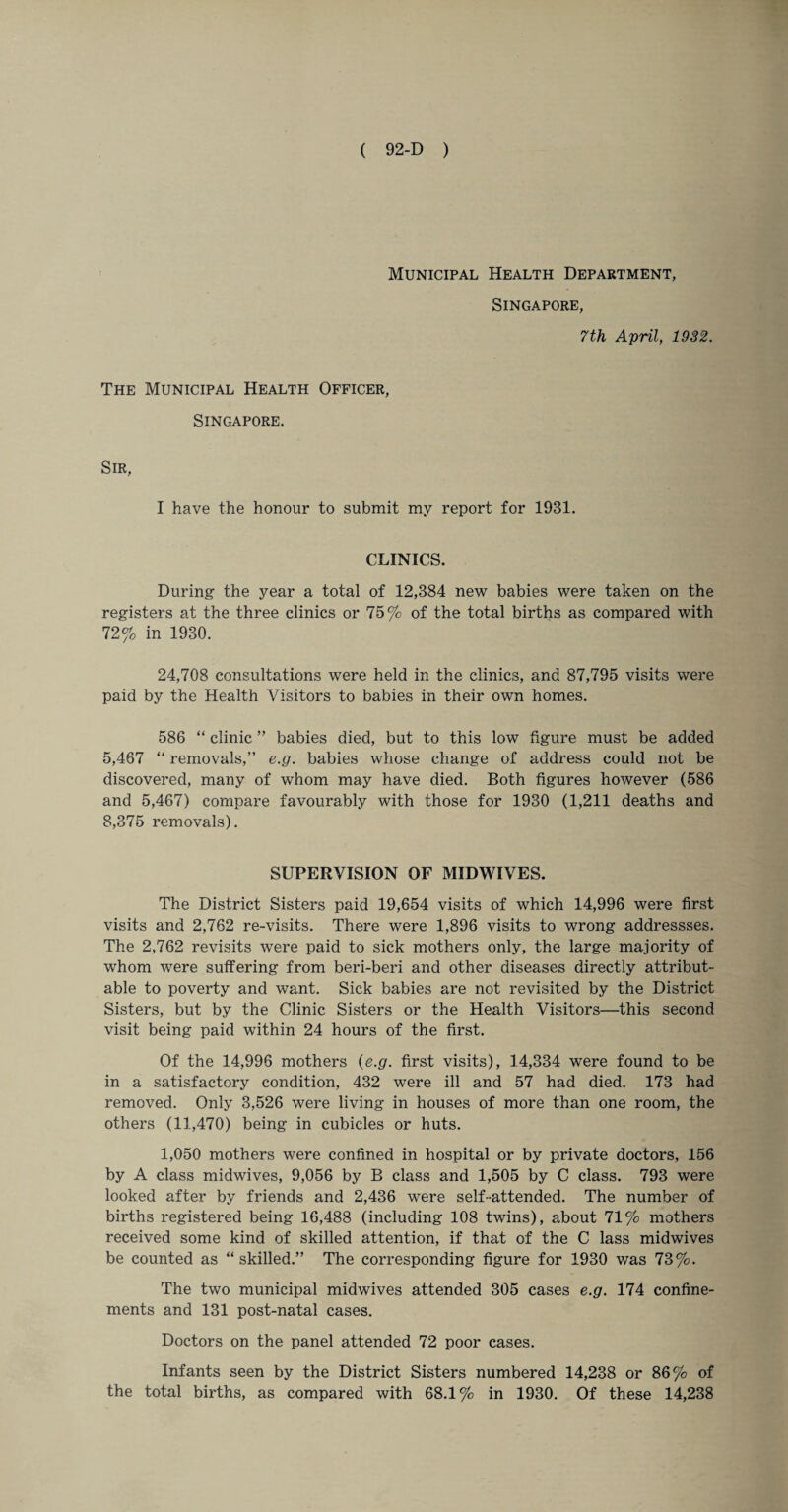 Municipal Health Department, Singapore, 7th April, 1932. The Municipal Health Officer, Singapore. Sir, I have the honour to submit my report for 1931. CLINICS. During the year a total of 12,384 new babies were taken on the registers at the three clinics or 75% of the total births as compared with 72% in 1930. 24,708 consultations were held in the clinics, and 87,795 visits were paid by the Health Visitors to babies in their own homes. 586 “ clinic ” babies died, but to this low figure must be added 5,467 “ removals,” e.g. babies whose change of address could not be discovered, many of whom may have died. Both figures however (586 and 5,467) compare favourably with those for 1930 (1,211 deaths and 8,375 removals). SUPERVISION OF MIDWIVES. The District Sisters paid 19,654 visits of which 14,996 were first visits and 2,762 re-visits. There were 1,896 visits to wrong addressses. The 2,762 revisits were paid to sick mothers only, the large majority of whom were suffering from beri-beri and other diseases directly attribut¬ able to poverty and want. Sick babies are not revisited by the District Sisters, but by the Clinic Sisters or the Health Visitors—this second visit being paid within 24 hours of the first. Of the 14,996 mothers {e.g. first visits), 14,334 were found to be in a satisfactory condition, 432 were ill and 57 had died. 173 had removed. Only 3,526 were living in houses of more than one room, the others (11,470) being in cubicles or huts. 1,050 mothers were confined in hospital or by private doctors, 156 by A class midwives, 9,056 by B class and 1,505 by C class. 793 were looked after by friends and 2,436 were self-attended. The number of births registered being 16,488 (including 108 twins), about 71% mothers received some kind of skilled attention, if that of the C lass midwives be counted as “skilled.” The corresponding figure for 1930 was 73%. The two municipal midwives attended 305 cases e.g. 174 confine¬ ments and 131 post-natal cases. Doctors on the panel attended 72 poor cases. Infants seen by the District Sisters numbered 14,238 or 86% of the total births, as compared with 68.1% in 1930. Of these 14,238