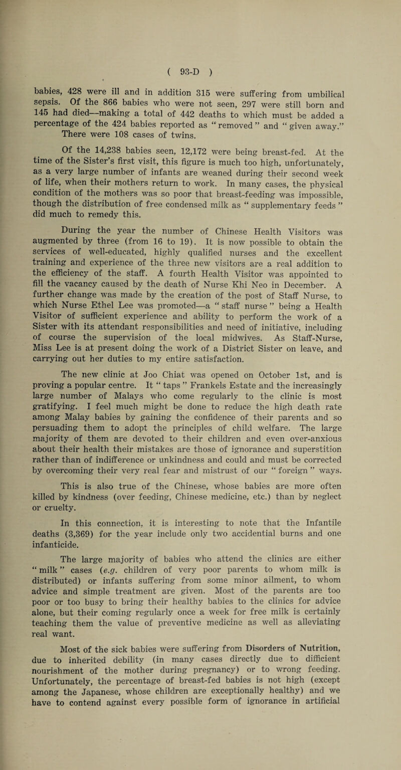 babies, 428 weie ill and in addition 315 were suffering from umbilical sepsis. Of the 866 babies who were not seen, 297 were still born and 145 had died making a total of 442 deaths to which must be added a percentage of the 424 babies reported as “ removed ” and “ given away.” There were 108 cases of twins. Of the 14,238 babies seen, 12,172 were being breast-fed. At the time of the Sister’s first visit, this figure is much too high, unfortunately, as a very large number of infants are weaned during their second week of life, when their mothers return to work. In many cases, the physical condition of the mothers was so poor that breast-feeding was impossible, though the distribution of free condensed milk as “ supplementary feeds ” did much to remedy this. During the year the number of Chinese Health Visitors was augmented by three (from 16 to 19). It is now possible to obtain the services of well-educated, highly qualified nurses and the excellent training and experience of the three new visitors are a real addition to the efficiency of the staff. A fourth Health Visitor was appointed to fill the vacancy caused by the death of Nurse Khi Neo in December. A further change was made by the creation of the post of Staff Nurse, to which Nurse Ethel Lee was promoted—a “ staff nurse ” being a Health Visitor of sufficient experience and ability to perform the work of a Sister with its attendant responsibilities and need of initiative, including of course the supervision of the local midwives. As Staff-Nurse, Miss Lee is at present doing the work of a District Sister on leave, and carrying out her duties to my entire satisfaction. The new clinic at Joo Chiat was opened on October 1st, and is proving a popular centre. It “ taps ” Frankels Estate and the increasingly large number of Malays who come regularly to the clinic is most gratifying. I feel much might be done to reduce the high death rate among Malay babies by gaining the confidence of their parents and so persuading them to adopt the principles of child welfare. The large majority of them are devoted to their children and even over-anxious about their health their mistakes are those of ignorance and superstition rather than of indifference or unkindness and could and must be corrected by overcoming their very real fear and mistrust of our “ foreign ” ways. This is also true of the Chinese, whose babies are more often killed by kindness (over feeding, Chinese medicine, etc.) than by neglect or cruelty. In this connection, it is interesting to note that the Infantile deaths (3,369) for the year include only two accidential burns and one infanticide. The large majority of babies who attend the clinics are either “ milk ” cases (e.g. children of very poor parents to whom milk is distributed) or infants suffering from some minor ailment, to whom advice and simple treatment are given. Most of the parents are too poor or too busy to bring their healthy babies to the clinics for advice alone, but their coming regularly once a week for free milk is certainly teaching them the value of preventive medicine as well as alleviating real want. Most of the sick babies were suffering from Disorders of Nutrition, due to inherited debility (in many cases directly due to diffident nourishment of the mother during pregnancy) or to wrong feeding. Unfortunately, the percentage of breast-fed babies is not high (except among the Japanese, whose children are exceptionally healthy) and we have to contend against every possible form of ignorance in artificial