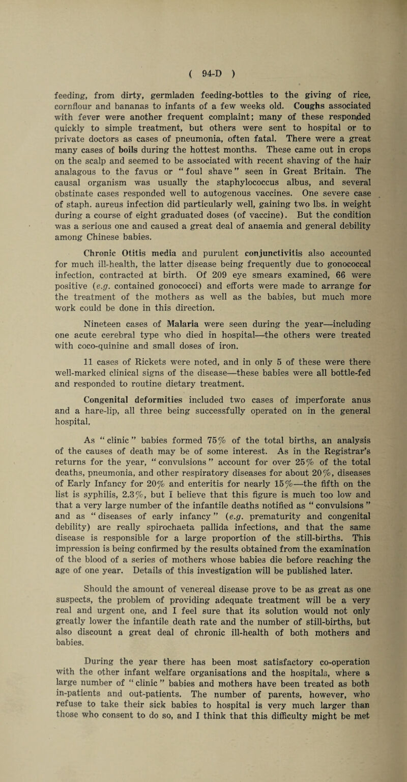 feeding, from dirty, germladen feeding-bottles to the giving of rice, cornflour and bananas to infants of a few weeks old. Coughs associated with fever were another frequent complaint; many of these responded quickly to simple treatment, but others were sent to hospital or to private doctors as cases of pneumonia, often fatal. There were a great many cases of boils during the hottest months. These came out in crops on the scalp and seemed to be associated with recent shaving of the hair analagous to the favus or “ foul shave ” seen in Great Britain. The causal organism was usually the staphylococcus albus, and several obstinate cases responded well to autogenous vaccines. One severe case of staph, aureus infection did particularly well, gaining two lbs. in weight during a course of eight graduated doses (of vaccine). But the condition was a serious one and caused a great deal of anaemia and general debility among Chinese babies. Chronic Otitis media and purulent conjunctivitis also accounted for much ill-health, the latter disease being frequently due to gonococcal infection, contracted at birth. Of 209 eye smears examined, 66 were positive (e.g. contained gonococci) and efforts were made to arrange for the treatment of the mothers as well as the babies, but much more work could be done in this direction. Nineteen cases of Malaria were seen during the year—including one acute cerebral type who died in hospital—the others were treated with coco-quinine and small doses of iron. 11 cases of Rickets were noted, and in only 5 of these were there well-marked clinical signs of the disease—these babies were all bottle-fed and responded to routine dietary treatment. Congenital deformities included two cases of imperforate anus and a hare-lip, all three being successfully operated on in the general hospital. As “ clinic ” babies formed 75% of the total births, an analysis of the causes of death may be of some interest. As in the Registrar’s returns for the year, “convulsions” account for over 25% of the total deaths, pneumonia, and other respiratory diseases for about 20%, diseases of Early Infancy for 20% and enteritis for nearly 15%—the fifth on the list is syphilis, 2.3%, but I believe that this figure is much too low and that a very large number of the infantile deaths notified as “ convulsions ” and as “ diseases of early infancy ” (e.g. prematurity and congenital debility) are really spirochaeta pallida infections, and that the same disease is responsible for a large proportion of the still-births. This impression is being confirmed by the results obtained from the examination of the blood of a series of mothers whose babies die before reaching the age of one year. Details of this investigation will be published later. Should the amount of venereal disease prove to be as great as one suspects, the problem of providing adequate treatment will be a very real and urgent one, and I feel sure that its solution would not only greatly lower the infantile death rate and the number of still-births, but also discount a great deal of chronic ill-health of both mothers and babies. During the year there has been most satisfactory co-operation with the other infant welfare organisations and the hospitals, where a large number of “ clinic ” babies and mothers have been treated as both in-patients and out-patients. The number of parents, however, who refuse to take their sick babies to hospital is very much larger than
