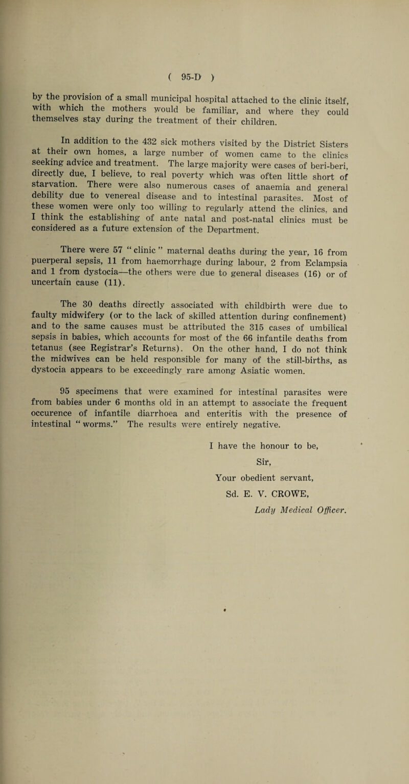 by the provision of a small municipal hospital attached to the clinic itself, with which the mothers would be familiar, and where they could themselves stay during the treatment of their children. In addition to the 432 sick mothers visited by the District Sisters at their own homes, a large number of women came to the clinics seeking advice and treatment. The large majority were cases of beri-beri, directly due, I believe, to real poverty which was often little short of starvation. There were also numerous cases of anaemia and general debility due to venereal disease and to intestinal parasites. Most of these women were only too willing to regularly attend the clinics, and I think the establishing of ante natal and post-natal clinics must be considered as a future extension of the Department. There were 57 “ clinic ” maternal deaths during the year, 16 from puerperal sepsis, 11 from haemorrhage during labour, 2 from Eclampsia and 1 from dystocia—the others were due to general diseases (16) or of uncertain cause (11). The 30 deaths directly associated with childbirth were due to faulty midwifery (or to the lack of skilled attention during confinement) and to the same causes must be attributed the 315 cases of umbilical sepsis in babies, which accounts for most of the 66 infantile deaths from tetanus (see Registrar’s Returns). On the other hand, I do not think the midwives can be held responsible for many of the still-births, as dystocia appears to be exceedingly rare among Asiatic women. 95 specimens that were examined for intestinal parasites were from babies under 6 months old in an attempt to associate the frequent occurence of infantile diarrhoea and enteritis with the presence of intestinal “ worms.” The results were entirely negative. I have the honour to be, Sir, Your obedient servant, Sd. E. V. CROWE, Lady Medical Officer. *