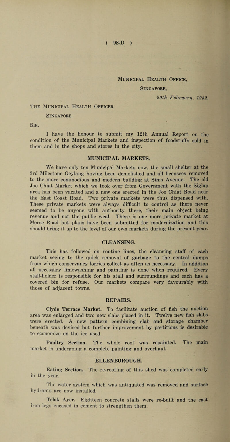 Municipal Health Office, Singapore, 29th February, 1932. The Municipal Health Officer, Singapore. Sir, I have the honour to submit my 12th Annual Report on the condition of the Municipal Markets and inspection of foodstuffs sold in them and in the shops and stores in the city. MUNICIPAL MARKETS. We have only ten Municipal Markets now, the small shelter at the 3rd Milestone Geylang having been demolished and all licensees removed to the more commodious and modern building at Sims Avenue. The old Joo Chiat Market which we took over from Government with the Siglap area has been vacated and a new one erected in the Joo Chiat Road near the East Coast Road. Two private markets were thus dispensed with. These private markets were always difficult to control as there never seemed to be anyone with authority there, their main object being revenue and not the public weal. There is one more private market at Morse Road but plans have been submitted for modernization and this should bring it up to the level of our own markets during the present year. CLEANSING. This has followed on routine lines, the cleansing staff of each market seeing to the quick removal of garbage to the central dumps from which conservancy lorries collect as often as necessary. In addition all necessary limewashing and painting is done when required. Every stall-holder is responsible for his stall and surroundings and each has a covered bin for refuse. Our markets compare very favourably with those of adjacent towns. REPAIRS. Clyde Terrace Market. To facilitate auction of fish the auction area was enlarged and two new slabs placed in it. Twelve new fish slabs were erected. A new pattern combining slab and storage chamber beneath was devised but further improvement by partitions is desirable to economize on the ice used. Poultry Section. The whole roof was repainted. The main market is undergoing a complete painting and overhaul. ELLENBOROUGH. Eating Section. The re-roofing of this shed was completed early in the year. The water system which was antiquated was removed and surface hydrants are now installed. Telok Ayer. Eighteen concrete stalls were re-built and the cast iron legs encased in cement to strengthen them.