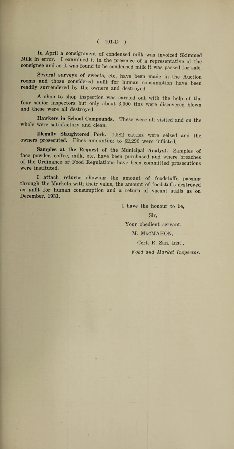 _ April a consignment of condensed milk was invoiced Skimmed Milk in error. I examined it in the presence of a representative of the consignee and as it was found to be condensed milk it was passed for sale. Several surveys of sweets, etc. have been made in the Auction rooms and those considered unfit for human consumption have been readily surrendered by the owners and destroyed. A shop to shop inspection was carried out with the help of the four senior inspectors but only about 3,000 tins were discovered blown and these were all destroyed. Hawkers in School Compounds. These were all visited and on the whole were satisfactory and clean. Illegally Slaughtered Pork. 1,582 catties were seized and the owners prosecuted. Fines amounting to $2,290 were inflicted. Samples at the Request of the Municipal Analyst. Samples of face powder, coffee, milk, etc. have been purchased and where breaches of the Ordinance or Food Regulations have been committed prosecutions were instituted. I attach returns showing the amount of foodstuffs passing through the Markets with their value, the amount of foodstuffs destroyed as unfit for human consumption and a return of vacant stalls as on December, 1931. I have the honour to be, Sir, Your obedient servant. M. MacMAHON, Cert. R. San. Inst., Food and Market Inspector.