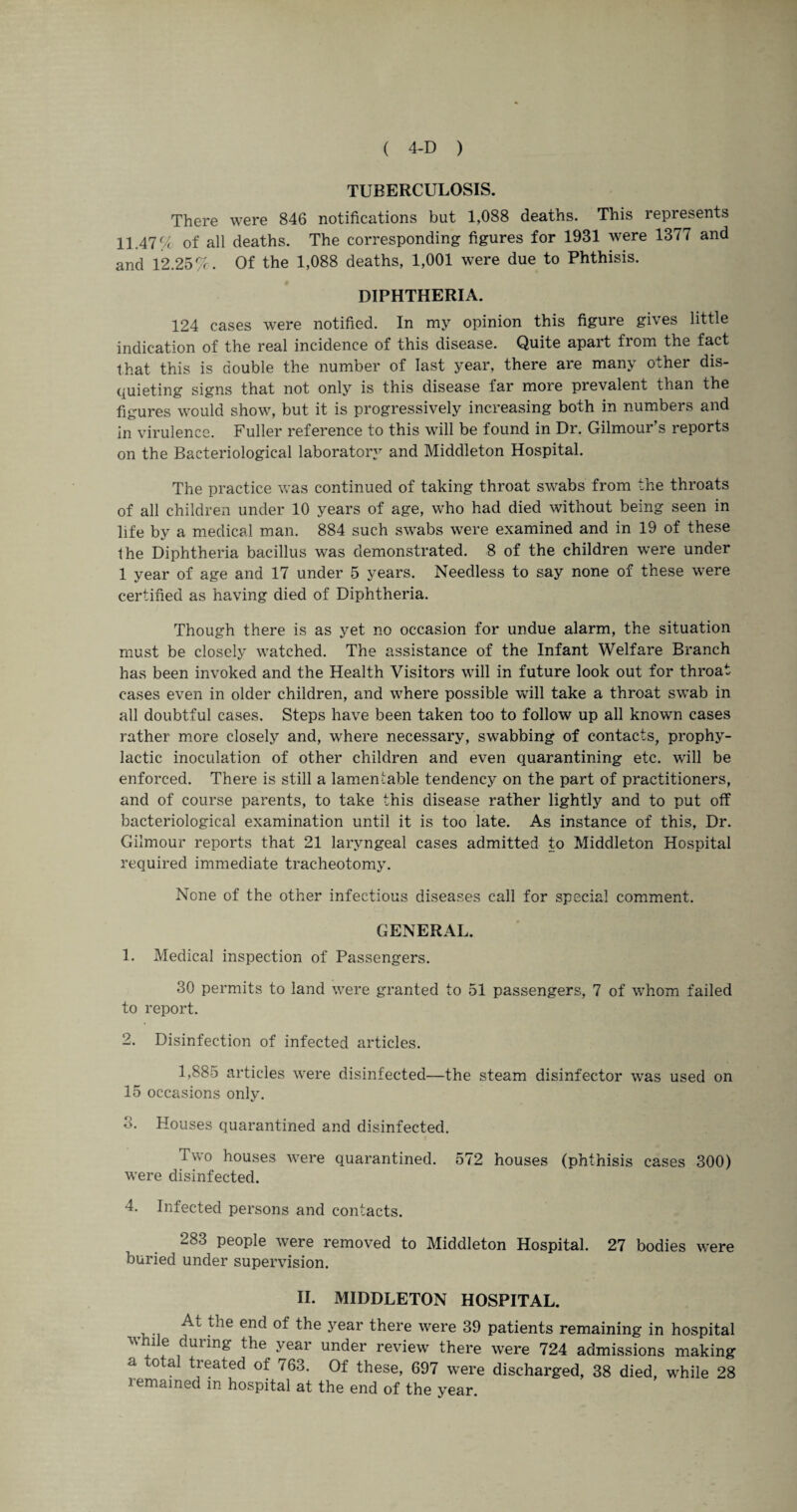 TUBERCULOSIS. There were 846 notifications but 1,088 deaths. This represents 11.47% of all deaths. The corresponding figures for 1931 were 1377 and and 12.25% . Of the 1,088 deaths, 1,001 were due to Phthisis. DIPHTHERIA. 124 cases were notified. In my opinion this figure gives little indication of the real incidence of this disease. Quite apart from the fact that this is double the number of last year, there are many other dis¬ quieting signs that not only is this disease far more prevalent than the figures would show, but it is progressively increasing both in numbers and in virulence. Fuller reference to this will be found in Dr. Gilmour s reports on the Bacteriological laboratory and Middleton Hospital. The practice was continued of taking throat swabs from the throats of all children under 10 years of age, who had died without being seen in life by a medical man. 884 such swabs were examined and in 19 of these the Diphtheria bacillus was demonstrated. 8 of the children were under 1 year of age and 17 under 5 years. Needless to say none of these were certified as having died of Diphtheria. Though there is as yet no occasion for undue alarm, the situation must be closely watched. The assistance of the Infant Welfare Branch has been invoked and the Health Visitors will in future look out for throat cases even in older children, and where possible will take a throat swab in all doubtful cases. Steps have been taken too to follow up all known cases rather more closely and, where necessary, swabbing of contacts, prophy¬ lactic inoculation of other children and even quarantining etc. will be enforced. There is still a lamentable tendency on the part of practitioners, and of course parents, to take this disease rather lightly and to put off bacteriological examination until it is too late. As instance of this, Dr. Gilmour reports that 21 laryngeal cases admitted to Middleton Hospital required immediate tracheotomy. None of the other infectious diseases call for special comment. GENERAL. 1. Medical inspection of Passengers. 30 permits to land were granted to 51 passengers, 7 of whom failed to report. 2. Disinfection of infected articles. 1,885 articles were disinfected—the steam disinfector was used on 15 occasions only. 3. Houses quarantined and disinfected. Two houses were quarantined. 572 houses (phthisis cases 300) were disinfected. 4. Infected persons and contacts. 283 people were removed to Middleton Hospital. 27 bodies were buried under supervision. II. MIDDLETON HOSPITAL. At the end of the year there were 39 patients remaining in hospital v’hile during the year under review there were 724 admissions making a o a tieated of 763. Of these, 697 were discharged, 38 died, while 28