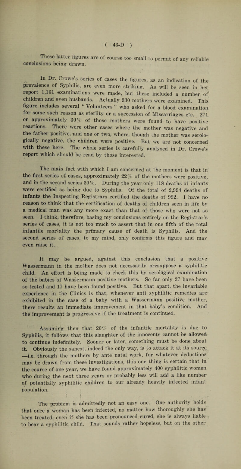 These latter figures are of course too small to permit of any reliable conclusions being drawn. In Dr. Crowe’s series of cases the figures, as an indication of the prevalence of Syphilis, are even more striking. As will be seen in her report 1,161 examinations were made, but these included a number of children and even husbands. Actually 930 mothers were examined. This figure includes several Volunteers ” who asked for a blood examination for some such reason as sterlity or a succession of Miscarriages etc. 271 or approximately 30% of those mothers were found to have positive reactions. There were other cases where the mother was negative and the father positive, and one or two, where, though the mother was serolo¬ gically negative, the children were positive. But we are not concerned with these here. The whole series is carefully analysed in Dr. Crowe’s report which should be read by those interested. The main fact with which I am concerned at the moment is that in the first series of cases, approximately 22c/ of the mothers were positive, and in the second series 30%. During the year only 118 deaths of infants were certified as being due to Syphilis. Of the total of 2,994 deaths of infants the Inspecting Registrars certified the deaths of 992. I have no reason to think that the certification of deaths of children seen in life by a medical man was any more exact than that of those who were not so seen. I think, therefore, basing my conclusions entirely on the Registrar’s- series of cases, it is not too much to assert that in one fifth of the total infantile mortality the primary cause of death is Syphilis. And the second series of cases, to my mind, only confirms this figure and may even raise it. It may be argued, against this conclusion that a positive Wassermann in the mother does not necessarily presuppose a syphilitic child. An effdrt is being made to check this by serological examination of the babies of Wassermann positive mothers. So far only 27 have been so tested and 17 have been found positive. But that apart, the invariable experience in the Clinics is that, whenever anti syphilitic remedies are* exhibited in the case of a baby with a Wassermann positive mother, there results an immediate improvement in that baby’s condition. And the improvement is progressive if the treatment is continued. I ; i Assuming then that 20% of the infantile mortality is due to Syphilis, it follows that this slaughter of the innocents cannot be allowed to continue indefinitely. Sooner or later, something must be done about it. Obviously the sanest, indeed the only way, is to attack it at its source —i.e. through the mothers by ante natal work, for whatever deductions may be drawn from these investigations, this one thing is certain that in the course of one year, we have found approximately 400 syphilitic women who during the next three years or probably less will add a like number of potentially syphilitic children to our already heavily infected infant population. ! ’ I . ... The problem is admittedly not an easy one. One authority holds that once a woman has been infected, no matter how thoroughly she has been treated, even if she has been pronounced cured, she is always liable- to bear a syphilitic child. That sounds rather hopeless, but on the other