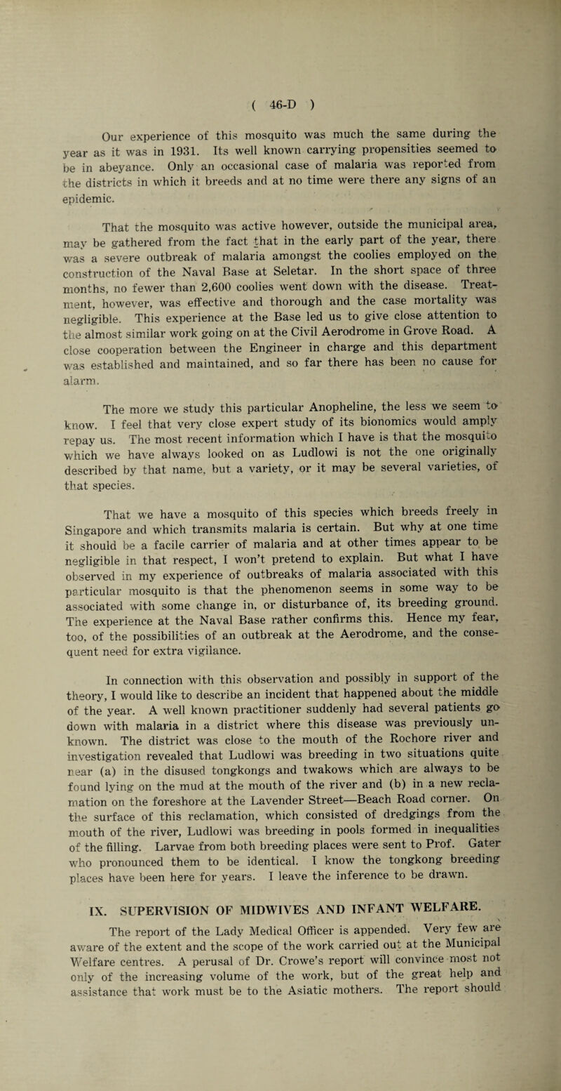 Our experience of this mosquito was much the same during the year as it was in 1931. Its well known carrying propensities seemed to be in abeyance. Only an occasional case of malaria was reported from the districts in which it breeds and at no time were there any signs of an epidemic. That the mosquito was active however, outside the municipal area, may be gathered from the fact that in the early part of the year, there was a severe outbreak of malaria amongst the coolies employed on the construction of the Naval Base at Seletar. In the short space of three months, no fewer than 2,600 coolies went down with the disease. Treat¬ ment, however, was effective and thorough and the case mortality was negligible. This experience at the Base led us to give close attention to the almost similar work going on at the Civil Aerodrome in Grove Road. A dose cooperation between the Engineer in charge and this department was established and maintained, and so far there has been no cause for alarm. The more we study this particular Anopheline, the less we seem to' know. I feel that very close expert study of its bionomics would amply repay us. The most recent information which I have is that the mosquLo which we have always looked on as Ludlowi is not the one originally described by that name, but a variety, or it may be several varieties, of that species. That we have a mosquito of this species which breeds freely in Singapore and which transmits malaria is certain. But why at one time it should be a facile carrier of malaria and at other times appear to be negligible in that respect, I won’t pretend to explain. But what I have observed in my experience of outbreaks of malaria associated with this particular mosquito is that the phenomenon seems in some way to be associated with some change in, or disturbance of, its breeding ground. The experience at the Naval Base rather confirms this. Hence my fear, too, of the possibilities of an outbreak at the Aerodrome, and the conse¬ quent need for extra vigilance. In connection with this observation and possibly in support of the theory, I would like to describe an incident that happened about ^he middle of the year. A well known practitioner suddenly had several patients go- down with malaria in a district where this disease was previously un¬ known. The district was close to the mouth of the Rochore river and investigation revealed that Ludlowi was breeding in two situations quite near (a) in the disused tongkongs and twakows which are always to be found lying on the mud at the mouth of the river and (b) in a new recla¬ mation on the foreshore at the Lavender Street—Beach Road corner. On the surface of this reclamation, which consisted of dredgings from the mouth of the river, Ludlowi was breeding in pools formed in inequalities of the filling. Larvae from both breeding places were sent to Prof. Gater who pronounced them to be identical. I know the tongkong breeding places have been here for years. I leave the inference to be drawn. IX. SUPERVISION OF MIDWIVES AND INFANT WELFARE. The report of the Lady Medical Officer is appended. Very few aie aware of the extent and the scope of the work carried out at the Municipal Welfare centres. A perusal of Dr. Crowe’s report will convince most not only of the increasing volume of the work, but of the great help and