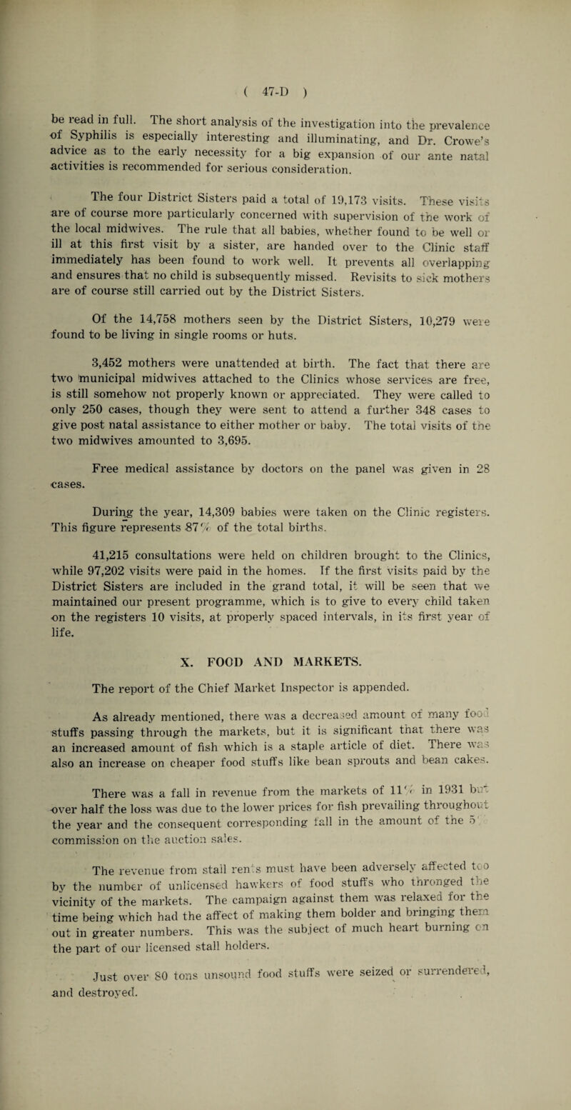 be lead in full. The short analysis of the investigation into the prevalence of Syphilis is especially interesting and illuminating, and Dr. Crowe’s advice as to the eaily necessity tor a big expansion of our ante natal activities is recommended for serious consideration. The four District Sisters paid a total of 19,173 visits. These visits are of couise more particularly concerned with supervision of the work of the local midwives. The rule that all babies, whether found to be well or ill at this first visit by a sister, are handed over to the Clinic staff immediately has oeen found to work well. It prevents all overlapping and ensures that no child is subsequently missed. Revisits to sick mothers are of course still carried out by the District Sisters. Of the 14,758 mothers seen by the District Sisters, 10,279 were found to be living in single rooms or huts. 3,452 mothers were unattended at birth. The fact that there are two 'municipal midwives attached to the Clinics whose services are free, is still somehow not properly known or appreciated. They were called to only 250 cases, though they were sent to attend a further 348 cases to give post natal assistance to either mother or baby. The total visits of the two midwives amounted to 3,695. Free medical assistance by doctors on the panel was given in 28 cases. During the year, 14,309 babies were taken on the Clinic registers. This figure represents .87 % of the total births. 41,215 consultations were held on children brought to the Clinics, while 97,202 visits were paid in the homes. If the first visits paid by the District Sisters are included in the grand total, it will be seen that we maintained our present programme, which is to give to every child taken on the registers 10 visits, at properly spaced intervals, in its first year of life. X. FOOD AND MARKETS. The report of the Chief Market Inspector is appended. As already mentioned, there was a decreased amount of many too stuffs passing through the markets, but it is significant that there was an increased amount of fish which is a staple article of diet. There was also an increase on cheaper food stuffs like bean sprouts and bean cakes. There was a fall in revenue from the markets of 11/' in 1931 bn - over half the loss was due to the lower prices for fish prevailing throughout the year and the consequent corresponding tall in the amount of the 5 commission on the auction sales. The revenue from stall rents must have been adversely affected too by the number of unlicensed hawkers of food stuffs who thronged the vicinity of the markets. The campaign against them was lelaxea loi the time being which had the affect of making them bolder and bringing them out in greater numbers. This was the subject of much heait burning cn the part of our licensed stall holders. Just over 80 tons unsound food stuff’s were seized or surrendered, and destroyed.