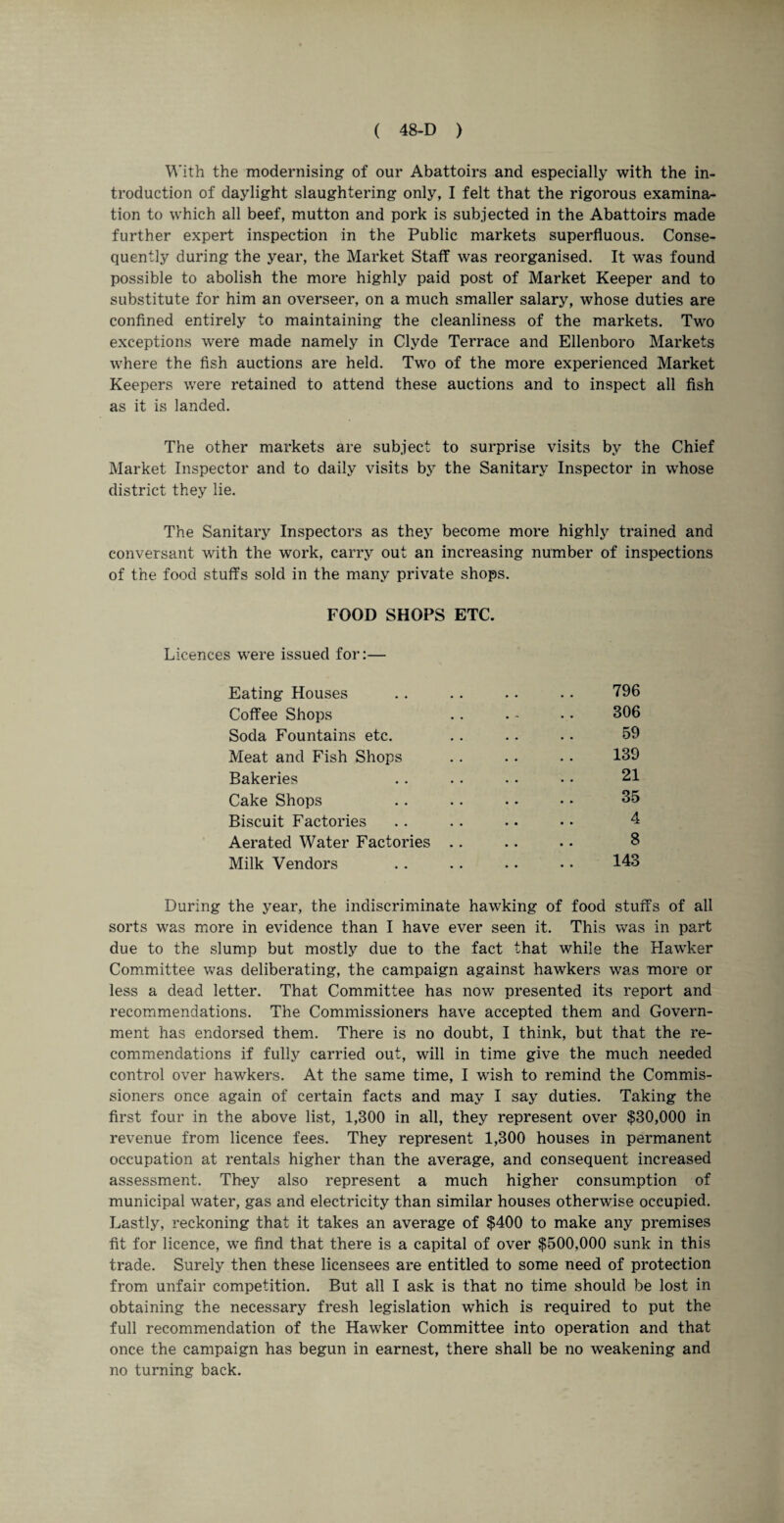 With the modernising of our Abattoirs and especially with the in¬ troduction of daylight slaughtering only, I felt that the rigorous examina¬ tion to which all beef, mutton and pork is subjected in the Abattoirs made further expert inspection in the Public markets superfluous. Conse¬ quently during the year, the Market Staff was reorganised. It was found possible to abolish the more highly paid post of Market Keeper and to substitute for him an overseer, on a much smaller salary, whose duties are confined entirely to maintaining the cleanliness of the markets. Two exceptions were made namely in Clyde Terrace and Ellenboro Markets where the fish auctions are held. Two of the more experienced Market Keepers were retained to attend these auctions and to inspect all fish as it is landed. The other markets are subject to surprise visits by the Chief Market Inspector and to daily visits by the Sanitary Inspector in whose district they lie. The Sanitary Inspectors as they become more highly trained and conversant with the work, carry out an increasing number of inspections of the food stuffs sold in the many private shops. FOOD SHOPS ETC. Licences were issued for:— Eating Houses . . . . .. . . 796 Coffee Shops . . . - •. 306 Soda Fountains etc. . . .. .. 59 Meat and Fish Shops . . . . • • 139 Bakeries . . . . .. • • 21 Cake Shops . . .. .. • • 35 Biscuit Factories . . . . . • • • 4 Aerated Water Factories .. .. . • 8 Milk Vendors . . . . .. . • 143 During the year, the indiscriminate hawking of food stuffs of all sorts was more in evidence than I have ever seen it. This was in part due to the slump but mostly due to the fact that while the Hawker Committee was deliberating, the campaign against hawkers was more or less a dead letter. That Committee has now presented its report and recommendations. The Commissioners have accepted them and Govern¬ ment has endorsed them. There is no doubt, I think, but that the re¬ commendations if fully carried out, will in time give the much needed control over hawkers. At the same time, I wish to remind the Commis¬ sioners once again of certain facts and may I say duties. Taking the first four in the above list, 1,300 in all, they represent over $30,000 in revenue from licence fees. They represent 1,300 houses in permanent occupation at rentals higher than the average, and consequent increased assessment. They also represent a much higher consumption of municipal water, gas and electricity than similar houses otherwise occupied. Lastly, reckoning that it takes an average of $400 to make any premises fit for licence, we find that there is a capital of over $500,000 sunk in this trade. Surely then these licensees are entitled to some need of protection from unfair competition. But all I ask is that no time should be lost in obtaining the necessary fresh legislation which is required to put the full recommendation of the Hawker Committee into operation and that once the campaign has begun in earnest, there shall be no weakening and no turning back.