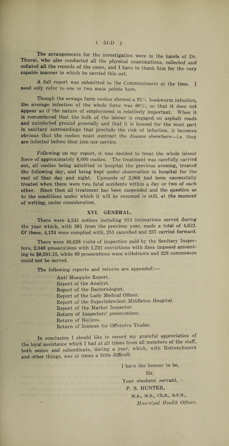 The arrangements for the investigation were in the hands of Dr. Thurai, who also conducted all the physical examinations, collected and collated all the records of the cases, and I have to thank him for the very capable manner in which he carried this out. A full report was submitted to the Commissioners at the time. I need only refer to one or two main points here. Though the sewage farm coolies showed a 93% hookworm infection, the average infection ot the whole force was 80%, so that it does not appear as if the nature of employment is relatively important. When it is remembered that the bulk of the labour is engaged on asphalt roads and uninfected ground generally and that it is housed for the most part in sanitary surroundings that preclude the risk of infection, it becomes obvious that the coolies must contract the disease elsewhere—i.e. they are infected before they join our service. Following on my report, it was decided to treat the whole labour force of approximately 8,000 coolies. The treatment was carefully carried out, all coolies being admitted to hospital the previous evening, treated the following day, and being kept under observation in hospital for the rest of that day and night. Upwards of 2,000 had been successfully treated when there were two fatal accidents within a day or two of each other. Since then all treatment has been suspended and the question as to the conditions under which it will be resumed is still, at the moment of writing, under consideration. XVI. GENERAL. There were 4,241 notices including 913 intimations served during the year which, with 381 from the previous year, made a total of 4,622. Of these, 4,134 were complied with, 251 cancelled and 237 carried forward. There were 49,628 visits of inspection paid by the Sanitary Inspec¬ tors, 2,048 prosecutions with 1,721 convictions with fines imposed amount¬ ing to $8,391.15, while 99 prosecutions were withdrawn and 228 summonses could not be served. The following reports and returns are appended:— Anti Mosquito Report. Report of the Analyst. Report of the Bacteriologist. Report of the Lady Medical Officer. Report of the Superintendent Middleton Hospital. Report of the Market Inspector. Return of Inspectors’ prosecutions. Return of Notices. Return of licences for Offensive Trades. In conclusion I should like to record my grateful appreciation of the loyal assistance which I had at all times from all members of the staff, both senior and subordinate, during a year, which, with Retrenchment and other things, was at times a little difficult. I have the honour to be, Sir, Your obedient servant, ■' P. S. HUNTER, M.A., M.B., Ch.B., D.P.H., Municipal Health Otjicer.