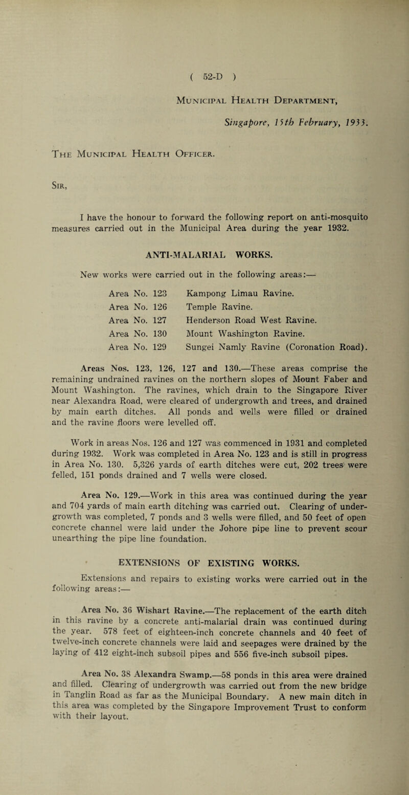 Municipal Health Department, Singapore, 13th February, 1933. The Municipal Health Officer. Sir, I have the honour to forward the following report on anti-mosquito measures carried out in the Municipal Area during the year 1932. ANTI-MALARIAL WORKS. New' works were carried out in the following areas:— Area No. 123 Area No. 126 Area No. 127 Area No. 130 Area No. 129 Kampong Limau Ravine. Temple Ravine. Henderson Road West Ravine. Mount Washington Ravine. Sungei Namly Ravine (Coronation Road). Areas Nos. 123, 126, 127 and 130.—These areas comprise the remaining undrained ravines on the northern slopes of Mount Faber and Mount Washington. The ravines, which drain to the Singapore River near Alexandra Road, were cleared of undergrowth and trees, and drained by main earth ditches. All ponds and wells were filled or drained and the ravine .floors were levelled off. Work in areas Nos. 126 and 127 was commenced in 1931 and completed during 1932. Work was completed in Area No. 123 and is still in progress in Area No. 130. 5,326 yards of earth ditches were cut, 202 trees were felled, 151 ponds drained and 7 wells were closed. Area No. 129.—Work in this area was continued during the year and 704 yards of main earth ditching was carried out. Clearing of under¬ growth was completed, 7 ponds and 3 wells were filled, and 50 feet of open concrete channel wrere laid under the Johore pipe line to prevent scour unearthing the pipe line foundation. EXTENSIONS OF EXISTING WORKS. Extensions and repairs to existing works were carried out in the following areas:— Area No. 36 Wishart Ravine.—The replacement of the earth ditch in this ravine by a concrete anti-malarial drain was continued during the year. 578 feet of eighteen-inch concrete channels and 40 feet of twelve-inch concrete channels were laid and seepages were drained by the laying of 412 eight-inch subsoil pipes and 556 five-inch subsoil pipes. Area No. 38 Alexandra Swamp.—58 ponds in this area were drained and filled. Clearing of undergrowth was carried out from the new bridge in Tanglin Road as far as the Municipal Boundary. A new main ditch in this area was completed by the Singapore Improvement Trust to conform with their layout.