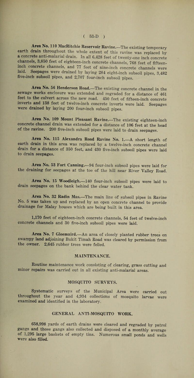 Area No. 110 MacRitchie Reservoir Ravine.—The existing- temporary earth drain, thioughout the whole extent of this ravine was replaced by a concrete anti-malar ial drain. In all 6,428 feet of twenty-one inch concrete channels, 3,850 feet of eighteen-inch concrete channels, 768 feet of fifteen- inch concrete channels, and / 7 feet of nine-inch concrete channels were laid. Seepages were drained by laying 284 eight-inch subsoil pipes, 3,482 five-inch subsoil pipes, and 2,707 four-inch subsoil pipes. Area No. 56 Henderson Road.—The existing concrete channel in the sewage works enclosure was extended and regraded for a distance of 461 feet to the culvert across the new road. 450 feet of fifteen-inch concrete inverts and 138 feet of twelve-inch concrete inverts were laid. Seepages were drained by laying 200 four-inch subsoil pipes. Area No. 109 Mount Pleasant Ravine.—The existing eighteen-inch concrete channel drain was extended for a distance of 106 feet at the head of the ravine. 200 five-inch subsoil pipes were laid to drain seepages. Area No. 115 Alexandra Road Ravine No. 1.—A short length of earth drain in this area was replaced by a twelve-inch concrete channel drain for a distance of 350 feet, and 430 five-inch subsoil pipes were laid to drain seepages. Area No. 53 Fort Canning.—94 four-inch subsoil pipes were laid for the draining for seepages at the toe of the hill near River Valley Road. Area No. 15 Woodleigh.—140 four-inch subsoil pipes were laid to drain seepages on the bank behind the clear water tank. Area No. 32 Radin Mas.—The main line of subsoil pipes in Ravine No. 5 was taken up and replaced by an open concrete channel to provide drainage for Malay houses which are being built in this area. 1,170 feet of eighteen-inch concrete channels, 54 feet of twelve-inch concrete channels and 30 five-inch subsoil pipes were laid. Area No. 7 Gleemaird.—An area of closely planted rubber trees on swampy land adjoining Bukit Timah Road was cleared by permission from the owner. 2,645 rubber trees were felled. MAINTENANCE. Routine maintenance work consisting of clearing, grass cutting and minor repairs was carried out in all existing anti-malarial areas. MOSQUITO SURVEYS. Systematic surveys of the Municipal Area were carried out throughout the year and 4,934 collections of mosquito larvae were examined and identified in the laboratory. GENERAL ANTI-MOSQUITO WORK. 658,998 yards of earth drains were cleared and regraded by patrol gangs and those gangs also collected and disposed of a monthly average of 1,295 large baskets of empty tins. Numerous small ponds and wells were also filled.