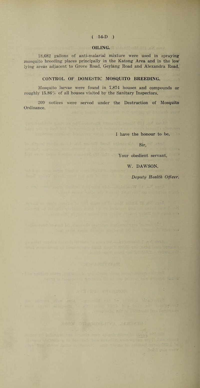 OILING. 18,682 gallons of anti-malarial mixture were used in spraying mosquito breeding places principally in the Katong Area and in the low- lying areas adjacent to Grove Road, Geylang Road and Alexandra Road. CONTROL OF DOMESTIC MOSQUITO BREEDING. Mosquito larvae were found in 7,874 houses and compounds or roughly 15.86% of all houses visited by the Sanitary Inspectors. 209 notices were served under the Destruction of Mosquito Ordinance. I have the honour to be, Sir, Your obedient servant, W. DAWSON,