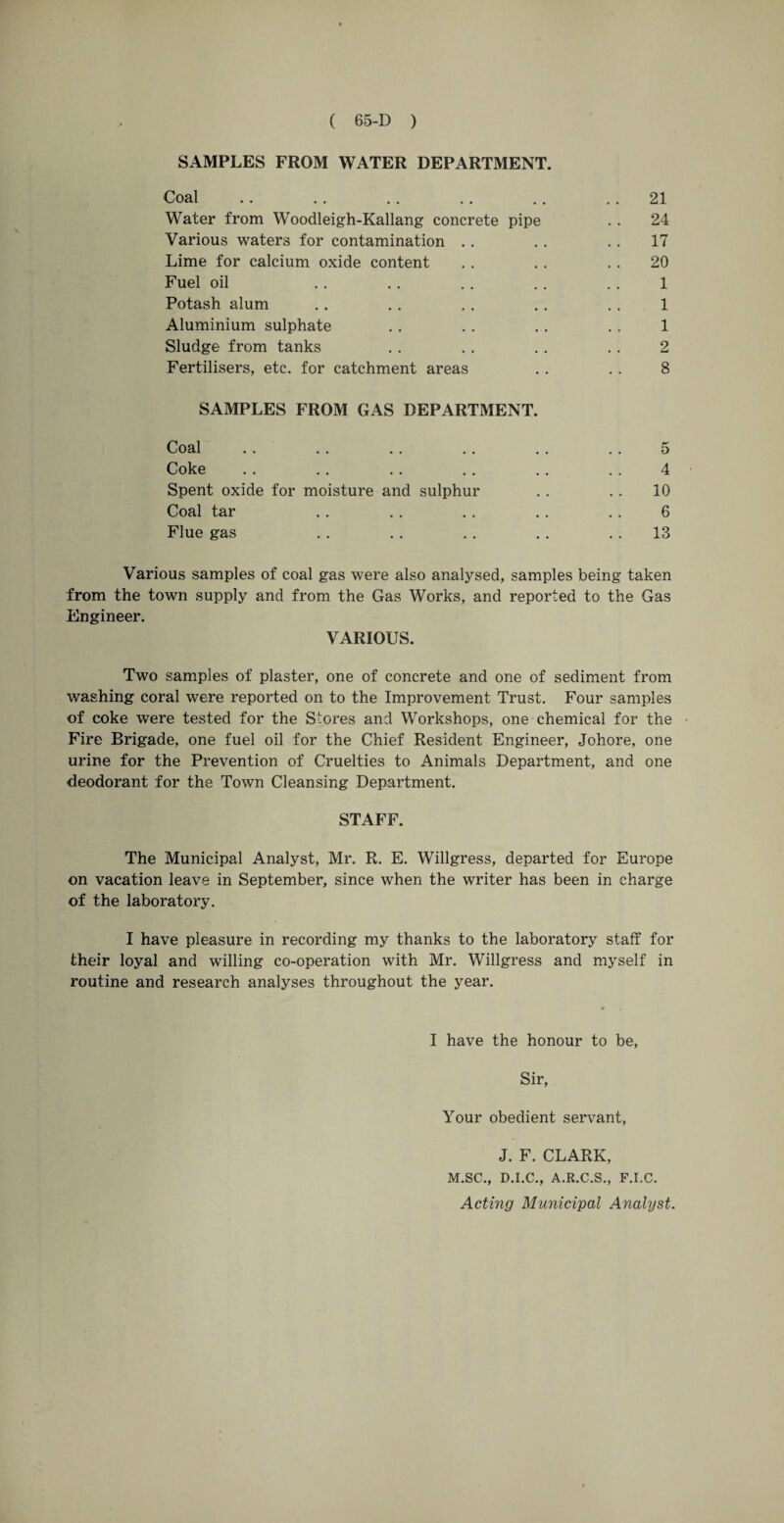 SAMPLES FROM WATER DEPARTMENT. Coal .. .. .. .. .. 21 Water from Woodleigh-Kallang concrete pipe . . 24 Various waters for contamination . . .. .. 17 Lime for calcium oxide content .. .. .. 20 Fuel oil .. . . . . . . . . 1 Potash alum .. .. .. .. .. 1 Aluminium sulphate . . . . . . . . 1 Sludge from tanks . . . . .. .. 2 Fertilisers, etc. for catchment areas . . . . 8 SAMPLES FROM GAS DEPARTMENT. Coal .. .. .. . . . . . . 5 Coke .. .. .. .. .. .. 4 Spent oxide for moisture and sulphur . . .. 10 Coal tar .. .. .. .. .. 6 Flue gas .. .. .. .. 13 Various samples of coal gas were also analysed, samples being taken from the town supply and from the Gas Works, and reported to the Gas Engineer. VARIOUS. Two samples of plaster, one of concrete and one of sediment from washing coral were reported on to the Improvement Trust. Four samples of coke were tested for the Stores and Workshops, one chemical for the Fire Brigade, one fuel oil for the Chief Resident Engineer, Johore, one urine for the Prevention of Cruelties to Animals Department, and one deodorant for the Town Cleansing Department. STAFF. The Municipal Analyst, Mr. R. E. Willgress, departed for Europe on vacation leave in September, since when the writer has been in charge of the laboratory. I have pleasure in recording my thanks to the laboratory staff for their loyal and willing co-operation with Mr. Willgress and myself in routine and research analyses throughout the year. I have the honour to be, Sir, Your obedient servant, J. F. CLARK, M.SC., D.I.C., A.R.C.S., F.I.C. Acting Municipal Analyst.