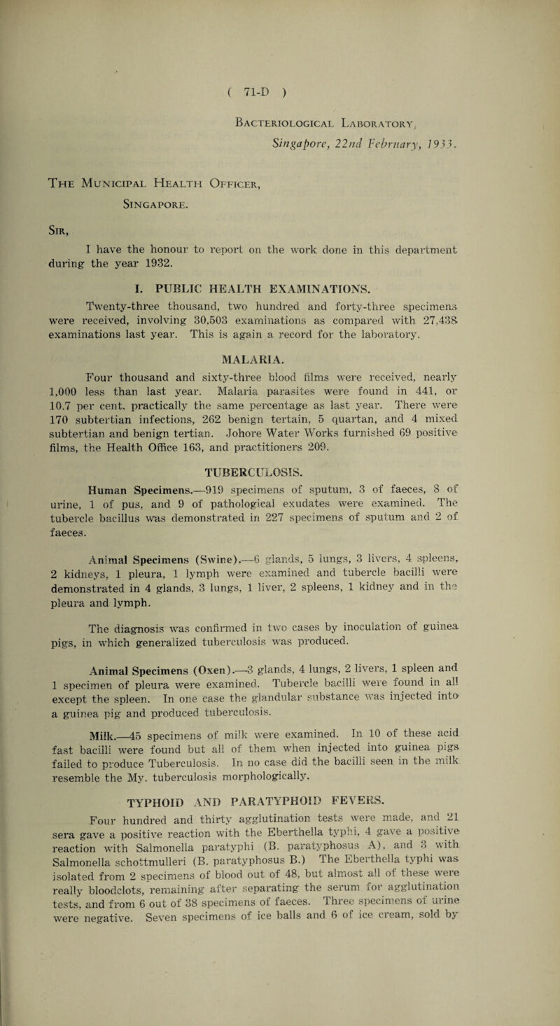 Bacteriological Laboratory, Singapore, 22nd February, 1933. The Municipal Health Officer, Singapore. Sir, I have the honour to report on the work done in this department during the year 1932. I. PUBLIC HEALTH EXAMINATIONS. Twenty-three thousand, two hundred and forty-three specimens, were received, involving 30,503 examinations as compared with 27,433 examinations last year. This is again a record for the laboratory. MALARIA. Four thousand and sixty-three blood films were received, nearly 1.000 less than last year. Malaria parasites were found in 441, or 10.7 per cent, practically the same percentage as last year. There were 170 subtertian infections, 262 benign tertain, 5 quartan, and 4 mixed subtertian and benign tertian. Johore Water Works furnished 69 positive films, the Health Office 163, and practitioners 209. TUBERCULOSIS. Human Specimens.—919 specimens of sputum, 3 of faeces, 8 of urine, 1 of pus, and 9 of pathological exudates were examined. The tubercle bacillus was demonstrated in 227 specimens of sputum and 2 of faeces. Animal Specimens (Swine).—6 glands, 5 lungs, 3 livers, 4 spleens, 2 kidneys, 1 pleura, 1 lymph were examined and tubercle bacilli were demonstrated in 4 glands, 3 lungs, 1 liver, 2 spleens, 1 kidney and in the pleura and lymph. The diagnosis was confirmed in two cases by inoculation of guinea pigs, in which generalized tuberculosis was produced. Animal Specimens (Oxen).—3 glands, 4 lungs, 2 livers, 1 spleen and 1 specimen of pleura were examined. Tubercle bacilli were found in all except the spleen. In one case the glandular substance was injected into a guinea pig and produced tuberculosis. Milk.—45 specimens of milk were examined. In 10 of these acid fast bacilli were found but all of them when injected into guinea pigs failed to produce Tuberculosis. In no case did the bacilli seen in the milk resemble the My. tuberculosis morphologically. TYPHOID AND PARATYPHOID FEVERS. Four hundred and thirty agglutination tests were made, and 21 sera gave a positive reaction with the Eberthella typhi, 4 gave a positive reaction with Salmonella paratyphi (B. paratyphosus A), and • > with Salmonella schottmulleri (B. paratyphosus B.) The Eberthella typni was isolated from 2 soecimens of blood out of 48, but almost all ot these weie really bloodclots, remaining after separating the serum for agglutination tests, and from 6 out of 38 specimens ot faeces. Three specimens ol mine