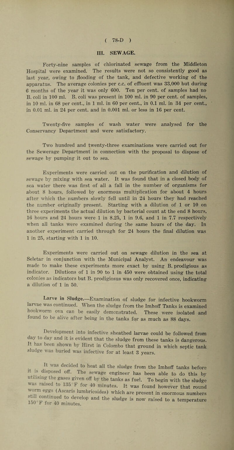 III. SEWAGE. Forty-nine samples of chlorinated sewage from the Middleton Hospital were examined. The results were not so consistently good as last year, owing to flooding of the tank, and defective working of the apparatus. The average colonies per c.c. of effluent was 33,000 but during 6 months of the year it was only 600. Ten per cent, of samples had no B. coli in 100 ml. B. coli was present in 100 ml. in 90 per cent, of samples, in 10 ml. in 68 per cent., in 1 ml. in 60 per cent., in 0.1 ml. in 34 per cent., in 0.01 ml. in 24 per cent, and in 0.001 ml. or less in 16 per cent. Twenty-five samples of wash water were analysed for the Conservancy Department and were satisfactory. Two hundred and twenty-three examinations were carried out for the Sewerage Department in connection with the proposal to dispose of sewage by pumping it out to sea. Experiments were carried out on the purification and dilution of sewage by mixing with sea water. It was found that in a closed body of sea water there was first of all a fall in the number of organisms for about 8 hours, followed by enormous multiplication for about 4 hours after which the numbers slowly fell until in 24 hours they had reached the number originally present. Starting with a dilution of 1 or 10 on three experiments the actual dilution by bacterial count at the end 8 hours, 16 hours and 24 hours were 1 in 8.25, 1 in 9.6, and 1 in 7.7 respectively when ail tanks were examined during the same hours of the day. In another experiment carried through for 24 hours the final dilution was 1 in 25, starting with 1 in 10. Experiments were carried out on sewage dilution in the sea at Seletar in conjunction with the Municipal Analyst. An endeavour was made to make these experiments more exact by using B. prodigious as indicator. Dilutions of 1 in 90 to 1 in 450 were obtained using the total colonies as indicators but B. procligiosus was only recovered once, indicating a dilution of 1 in 50. Larve in Sludge.—Examination of sludge for infective hookworm laivae was continued. When the sludge from the Imhoff Tanks is examined hookworm ova can be easily demonstrated. These were isolated and found to be alive after being in the tanks for as much as 88 days. Development into infective sheathed larvae could be followed from da\ to day and it is evident that the sludge from these tanks is dangerous. It has been shown by Hirst in Colombo that ground in which septic tank sludge was buried was infective for at least 3 years. It was decided to heat all the sludge from the Imhoff tanks before it is disposed off. The sewage engineer has been able to do this by utilising the gases given off by the tanks as fuel. To begin with the sludge was raised to 135. F for 40 minutes. It was found however that round ^°cai^s lumbricoides) which are present in enormous numbers frncw1™^ t0 deVeI°P and the sIudge is now raised t0 a temperature 150 F for 40 minutes.