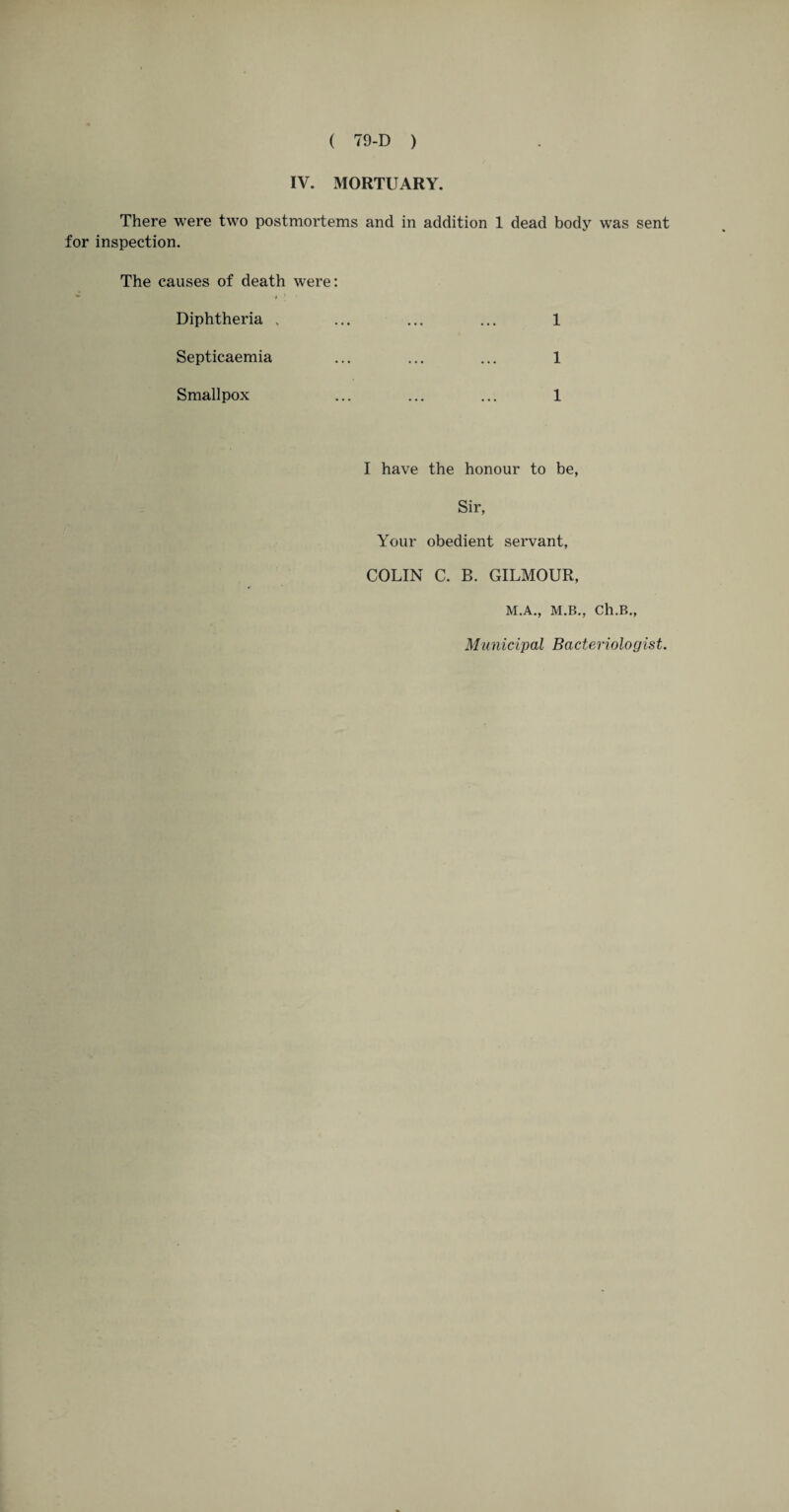 IV. MORTUARY. There were two postmortems and in addition 1 dead body was sent for inspection. The causes of death were: Diphtheria . 1 Septicaemia . 1 Smallpox . 1 I have the honour to be, Sir, Your obedient servant, COLIN C. B. GILMOUR, M.A., M.B., Ch.B., Municipal Bacteriologist.