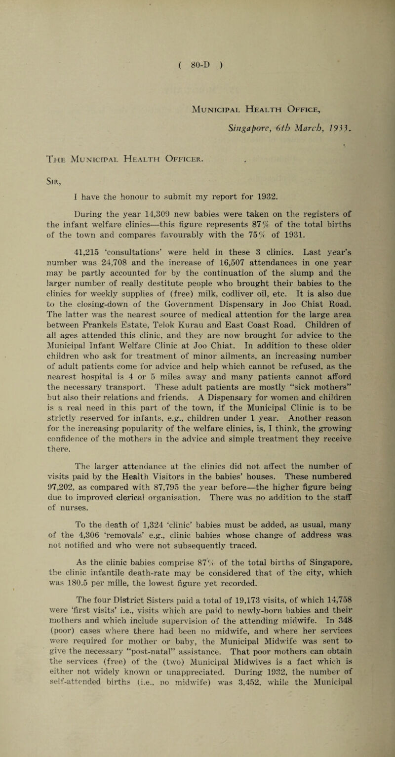 Municipal Health Office, Singapore, 6th March, 19} 3. The Municipal Health Officer. Sir, I have the honour to submit my report for 1932. During the year 14,309 new babies were taken on the registers of the infant welfare clinics—this figure represents 87% of the total births of the town and compares favourably with the 75% of 1931. 41,215 ‘consultations’ were held in these 3 clinics. Last year’s number was 24,708 and the increase of 16,507 attendances in one year may be partly accounted for by the continuation of the slump and the larger number of really destitute people who brought their babies to the clinics for weekly supplies of (free) milk, codliver oil, etc. It is also due to the closing-down of the Government Dispensary in Joo Chiat Road. The latter was the nearest source of medical attention for the large area between Frankels Estate, Telok Kurau and East Coast Road. Children of all ages attended this clinic, and they are now brought for advice to the Municipal Infant Welfare Clinic at Joo Chiat. In addition to these older children who ask for treatment of minor ailments, an increasing number of adult patients come for advice and help which cannot be refused, as the nearest hospital is 4 or 5 miles away and many patients cannot afford the necessary transport. These adult patients are mostly “sick mothers” but also their relations and friends. A Dispensary for women and children is a real need in this part of the town, if the Municipal Clinic is to be strictly reserved for infants, e.g., children under 1 year. Another reason for the increasing popularity of the welfare clinics, is, I think, the growing confidence of the mothers in the advice and simple treatment they receive there. The larger attendance at the clinics did not. affect the number of visits paid by the Health Visitors in the babies’ houses. These numbered 97,202, as compared with 87,795 the year before—the higher figure being due to improved clerical organisation. There was no addition to the staff of nurses. To the death of 1,324 ‘clinic’ babies must be added, as usual, many of the 4,306 ‘removals’ e.g., clinic babies whose change of address was not notified and who were not subsequently traced. As the clinic babies comprise 87% of the total births of Singapore,, the clinic infantile death-rate may be considered that of the city, which was 180.5 per mille, the lowest figure yet recorded. The four District Sisters paid a total of 19,173 visits, of which 14,758 were ‘first visits’ i.e., visits which are paid to newly-born babies and their mothers and which include supervision of the attending midwife. In 348 (poor) cases where there had been no midwife, and where her services were required for mother or baby, the Municipal Midwife was sent to give the necessary “post-natal” assistance. That poor mothers can obtain the services (free) of the (two) Municipal Midwives is a fact which is either not widely known or unappreciated. During 1932, the number of self-attended births (i.e., no midwife) was 3.452, while the Municipal