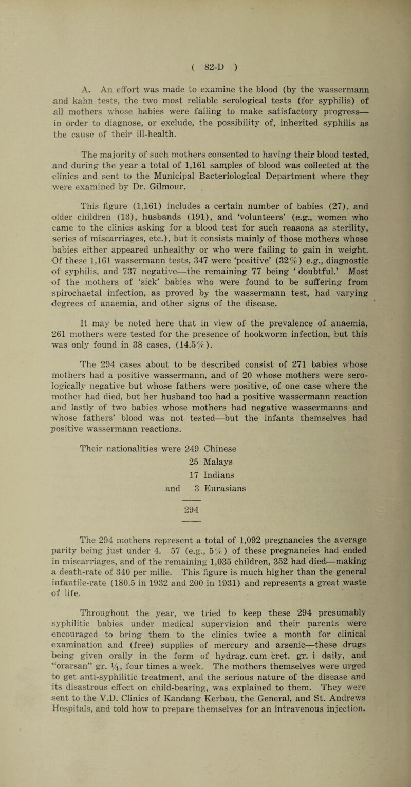 A. An effort was made to examine the blood (by the wassermann and kahn tests, the two most reliable serological tests (for syphilis) of all mothers whose babies were failing to make satisfactory progress— in order to diagnose, or exclude, the possibility of, inherited syphilis as the cause of their ill-health. The majority of such mothers consented to having their blood tested, and during the year a total of 1,161 samples of blood was collected at the clinics and sent to the Municipal Bacteriological Department where they were examined by Dr. Gilmour. This figure (1,161) includes a certain number of babies (27), and older children (13), husbands (191), and ‘volunteers’ (e.g., women who came to the clinics asking for a blood test for such reasons as sterility, series of miscarriages, etc.), but it consists mainly of those mothers whose babies either appeared unhealthy or who were failing to gain in weight. Of these 1,161 wassermann tests, 347 were ‘positive’ (32%) e.g., diagnostic of syphilis, and 737 negative—the remaining 77 being ‘ doubtful.’ Most of the mothers of ‘sick’ babies who were found to be suffering from spirochaetal infection, as proved by the wassermann test, had varying degrees of anaemia, and other signs of the disease. It may be noted here that in view of the prevalence of anaemia, 261 mothers were tested for the presence of hookworm infection, but this was only found in 38 cases, (14.5%). The 294 cases about to be described consist of 271 babies whose mothers had a positive wassermann, and of 20 whose mothers were sero¬ logically negative but whose fathers were positive, of one case where the mother had died, but her husband too had a positive wassermann reaction and lastly of two babies whose mothers had negative wassermanns and whose fathers’ blood was not tested—but the infants themselves had positive wassermann reactions. Their nationalities were 249 Chinese 25 Malays 17 Indians and 3 Eurasians 294 The 294 mothers represent a total of 1,092 pregnancies the average parity being just under 4. 57 (e.g., 5'/ ) of these pregnancies had ended in miscarriages, and of the remaining 1,035 children, 352 had died—making a death-rate of 340 per mille. This figure is much higher than the general infantile-rate (180.5 in 1932 and 200 in 1931) and represents a great waste of life. Throughout the year, we tried to keep these 294 presumably syphilitic babies under medical supervision and their parents were ■encouraged to bring them to the clinics twice a month for clinical examination and (free) supplies of mercury and arsenic—these drugs being given orally in the form of hydrag. cum cret. gr. i daily, and ■“orarsan” gr. 14, four times a week. The mothers themselves were urged to get anti-syphilitic treatment, and the serious nature of the disease and its disastrous effect on child-bearing, was explained to them. They were sent to the V.D. Clinics of Kandang Kerbau, the General, and St. Andrews Hospitals, and told how to prepare themselves for an intravenous injection.
