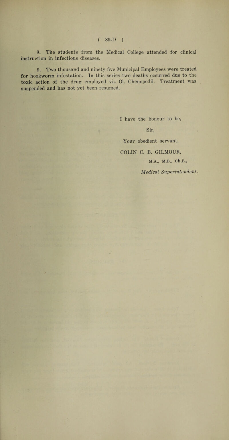 8. The students from the Medical College attended for clinical instruction in infectious diseases. 9. Two thousand and ninety-five Municipal Employees were treated for hookworm infestation. In this series two deaths occurred due to the toxic action of the drug employed viz 01. Chenopodii. Treatment was suspended and has not yet been resumed. I have the honour to be, Sir, Your obedient servant, COLIN C. B. GILMOUR, M.A., M.B., Ch.B., Medical Superintendent.