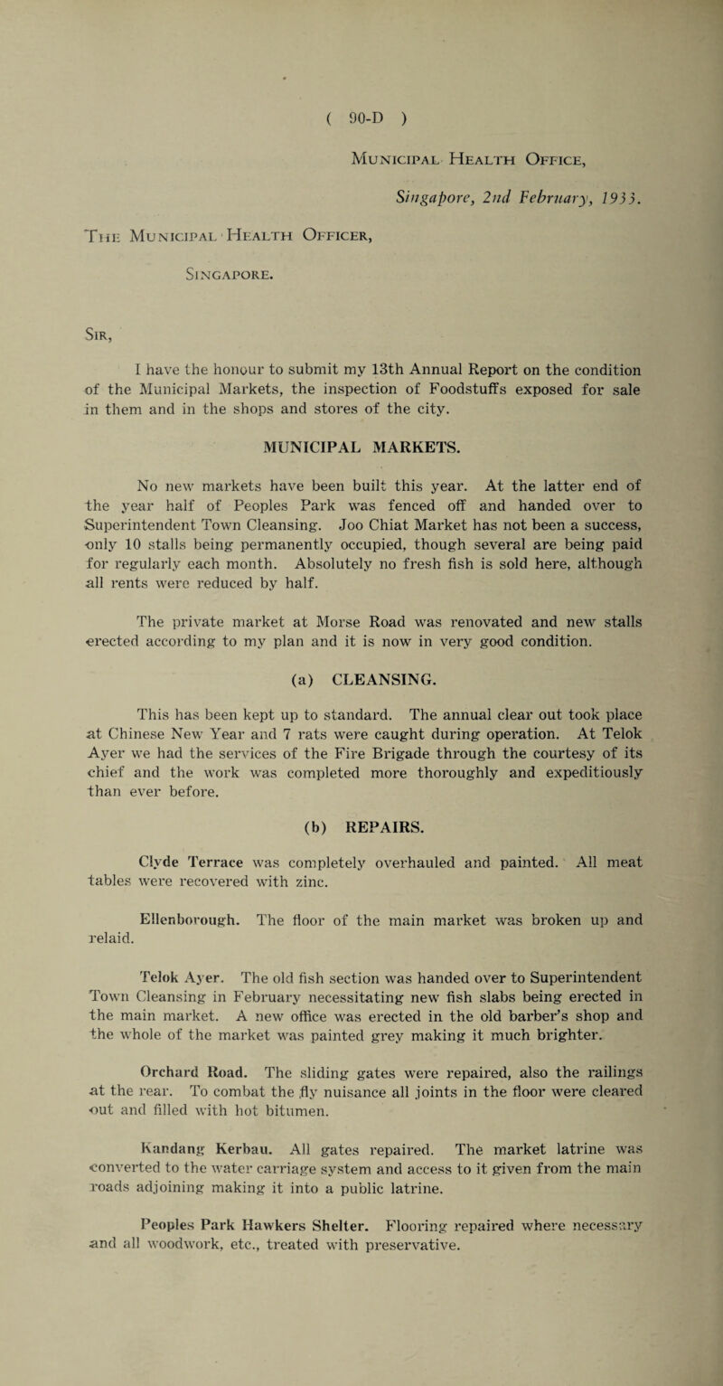 Municipal Health Office, Singapore, 2nd February, 1935. The Municipal Health Officer, Singapore. Sir, I have the honour to submit my 13th Annual Report on the condition of the Municipal Markets, the inspection of Foodstuffs exposed for sale in them and in the shops and stores of the city. MUNICIPAL MARKETS. No new markets have been built this year. At the latter end of the year half of Peoples Park was fenced off and handed over to Superintendent Town Cleansing. Joo Chiat Market has not been a success, only 10 stalls being permanently occupied, though several are being paid for regularly each month. Absolutely no fresh fish is sold here, although all rents were reduced by half. The private market at Morse Road was renovated and new stalls erected according to my plan and it is now in very good condition. (a) CLEANSING. This has been kept up to standard. The annual clear out took place at Chinese New Year and 7 rats were caught during operation. At Telok Ayer we had the services of the Fire Brigade through the courtesy of its chief and the work was completed more thoroughly and expeditiously than ever before. (b) REPAIRS. Clyde Terrace was completely overhauled and painted. All meat tables were recovered with zinc. Ellenborough. The floor of the main market was broken up and relaid. Telok Ayer. The old fish section was handed over to Superintendent Town Cleansing in February necessitating new fish slabs being erected in the main market. A new office was erected in the old barber’s shop and the whole of the market was painted grey making it much brighter. Orchard Road. The sliding gates were repaired, also the railings at the rear. To combat the fly nuisance all joints in the floor were cleared out and filled with hot bitumen. Kandang Kerbau. All gates repaired. The market latrine was converted to the water carriage system and access to it given from the main Toads adjoining making it into a public latrine. Peoples Park Hawkers Shelter. Flooring repaired where necessary and all woodwork, etc., treated with preservative.