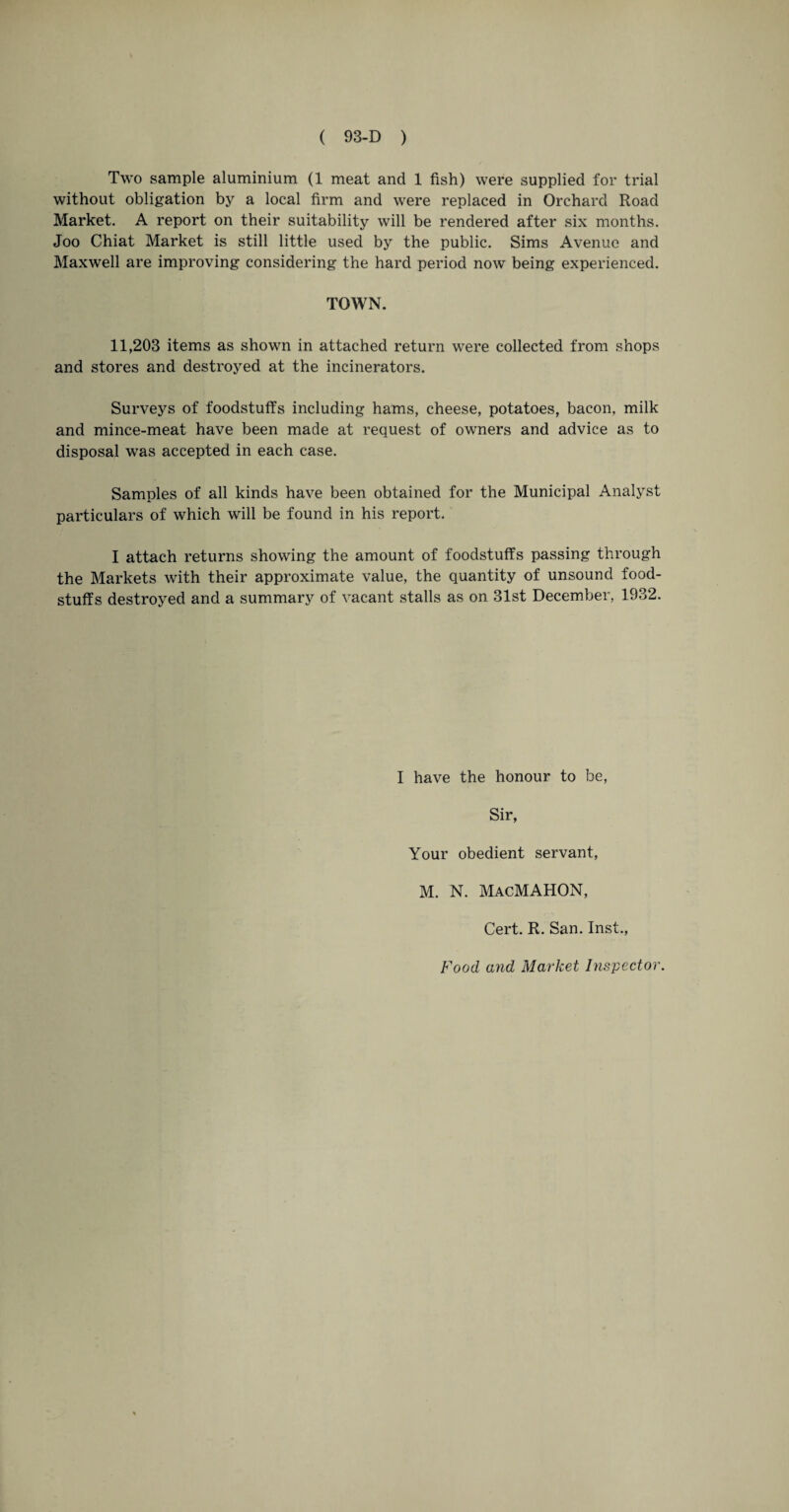 Two sample aluminium (1 meat and 1 fish) were supplied for trial without obligation by a local firm and were replaced in Orchard Road Market. A report on their suitability will be rendered after six months. Joo Chiat Market is still little used by the public. Sims Avenue and Maxwell are improving considering the hard period now being experienced. TOWN. 11,203 items as shown in attached return were collected from shops and stores and destroyed at the incinerators. Surveys of foodstuffs including hams, cheese, potatoes, bacon, milk and mince-meat have been made at request of owners and advice as to disposal was accepted in each case. Samples of all kinds have been obtained for the Municipal Analyst particulars of which will be found in his report. I attach returns showing the amount of foodstuffs passing through the Markets with their approximate value, the quantity of unsound food¬ stuffs destroyed and a summary of vacant stalls as on 31st December, 1932. I have the honour to be, Sir, Your obedient servant, M. N. MacMAHON, Cert. R. San. Inst., Food and Market Inspector.
