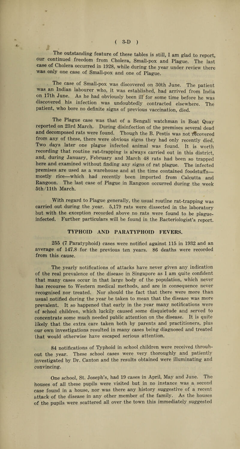 The outstanding feature of these tables is still, I am glad to report, our continued freedom from Cholera, Small-pox and Plague. The last case of Cholera occurred in 1928, while during the year under review there was only one case of Small-pox and one of Plague. The case of Small-pox was discovered on 30th June. The patient was an Indian labourer who, it was established, had arrived from India on 17th June. As he had obviously been ill for some time before he was discovered his infection was undoubtedly contracted elsewhere. The patient, who bore no definite signs of previous vaccination, died. The Plague case was that of a Bengali watchman in Boat Quay leported on 23rd March. During disinfection of the premises several dead and decomposed rats were found. Though the B. Pestis was not ^covered from any of these, there were obvious signs they had only recently died. Two days later one plague infected animal was found. It is worth recording that routine rat-trapping is always carried out in this district, and, during January, February and March 48 rats had been so trapped here and examined without finding any signs of rat plague. The infected premises are used as a warehouse and at the time contained foodstuffs_ mostly rice—which had recently been imported from Calcutta and Rangoon. The last case of Plague in Rangoon occurred during the week 5th/llth March. With regard to Plague generally, the usual routine rat-trapping was carried out during the year. 5,179 rats were dissected in the laboratory but with the exception recorded above no rats were found to be plague- infected. Further particulars will be found in the Bacteriologist’s report. TYPHOID AND PARATYPHOID FEVERS. 255 (7 Paratyphoid) cases were notified against 115 in 1932 and an average of 147.8 for the previous ten years. 86 deaths were recorded from this cause. The yearly notifications of attacks have never given any indication of the real prevalence of the disease in Singapore as I am quite confident that many cases occur in that large body of the population, which never has recourse to Western medical methods, and are in consequence never recognised nor treated. Nor should the fact that there were more than usual notified during the year be taken to mean that the disease was more prevalent. It so happened that early in the year many notifications were of school children, which luckily caused some disquietude and served to concentrate some much needed public attention on the disease. It is quite likely that the extra care taken both by parents and practitioners, plus our own investigations resulted in many cases being diagnosed and treated that would otherwise have escaped serious attention. 84 notifications of Typhoid in school children were received throuh- out the year. These school cases were very thoroughly and patiently investigated by Dr. Canton and the results obtained were illuminating and convincing. One school, St. Joseph’s, had 19 cases in April, May and June. The houses of all these pupils were visited but in no instance was a second case found in a house, nor was there any history suggestive of a recent attack of the disease in any other member of the family. As the houses of the pupils were scattered all over the town this immediately suggested