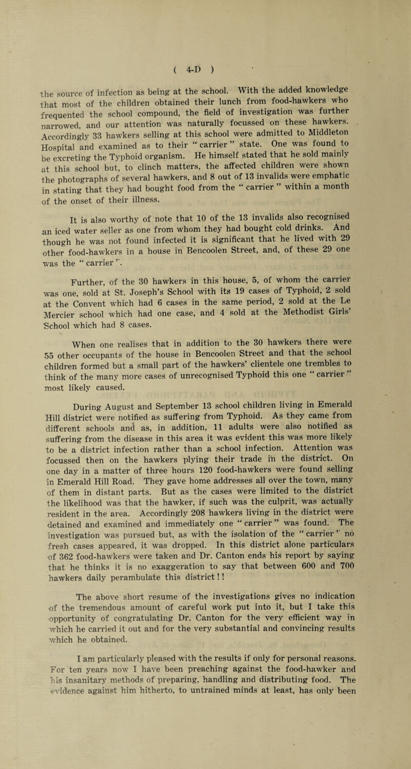 the source of infection as being at the school. With the added knowledge that most of the children obtained their lunch from food-hawkers who frequented the school compound, the field of investigation was further narrowed, and our attention was naturally focussed on these hawkers. Accordingly 33 hawkers selling at this school were admitted to Middleton Hospital and examined as to their “ carrier ” state. One was found to be excreting the Typhoid organism. He himself stated that he sold mainly at this school but, to clinch matters, the affected children were shown the photographs of several hawkers, and 8 out of 13 invalids were emphatic in stating that they had bought food from the “ carrier ” within a month of the onset of their illness. It is also worthy of note that 10 of the 13 invalids also recognised an iced water seller as one from whom they had bought cold drinks. And though he was not found infected it is significant that he lived with 29 other food-hawkers in a house in Bencoolen Street, and, of these 29 one was the “ carrier ’’. Further, of the 30 hawkers in this house, 5, of whom the carrier was one, sold at St. Joseph’s School with its 19 cases of Typhoid, 2 sold at the Convent which had 6 cases in the same period, 2 sold at the Le Mercier school which had one case, and 4 sold at the Methodist Girls’ ■School which had 8 cases. When one realises that in addition to the 30 hawkers there were 55 other occupants of the house in Bencoolen Street and that the school children formed but a small part of the hawkers’ clientele one trembles to think of the many more cases of unrecognised Typhoid this one carrier most likely caused. During August and September 13 school children living in Emerald Hill district were notified as suffering from Typhoid. As they came from different schools and as, in addition, 11 adults were also notified as suffering from the disease in this area it was evident this was more likely to be a district infection rather than a school infection. Attention was focussed then on the hawkers plying their trade in the district. On one day in a matter of three hours 120 food-hawkers were found selling In Emerald Hill Road. They gave home addresses all over the town, many of them in distant parts. But as the cases were limited to the district the likelihood was that the hawker, if such was the culprit, was actually resident in the area. Accordingly 208 hawkers living in the district were detained and examined and immediately one “ carrier ” was found. The Investigation was pursued but, as with the isolation of the “ carrier ’’ no fresh cases appeared, it was dropped. In this district alone particulars of 362 food-hawkers were taken and Dr. Canton ends his report by saying that he thinks it is no exaggeration to say that between 600 and 700 hawkers daily perambulate this district!! The above short resume of the investigations gives no indication of the tremendous amount of careful work put into it, but I take this opportunity of congratulating Dr. Canton for the very efficient way in which he carried it out and for the very substantial and convincing results which he obtained. I am particularly pleased with the results if only for personal reasons. For ten years now I have been preaching against the food-hawker and his insanitary methods of preparing, handling and distributing food. The evidence against him hitherto, to untrained minds at least, has only been