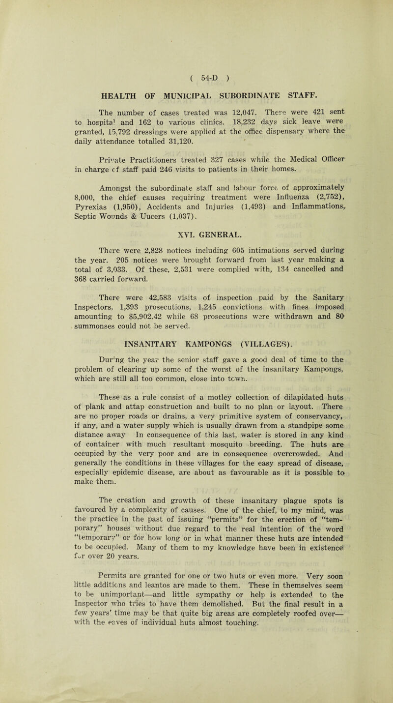 HEALTH OF MUNICIPAL SUBORDINATE STAFF. The number of cases treated was 12,047. There were 421 sent to hospital and 162 to various clinics. 18,232 days sick leave were granted, 15,792 dressings were applied at the office dispensary where the daily attendance totalled 31,120. Private Practitioners treated 327 cases while the Medical Officer in charge of staff paid 246 visits to patients in their homes. Amongst the subordinate staff and labour force of approximately 8,000, the chief causes requiring treatment were Influenza (2,752), Pyrexias (1,950), Accidents and Injuries (1,493) and Inflammations,. Septic Wounds & Uucers (1,037). XVI. GENERAL. There were 2,828 notices including 605 intimations served during the year. 205 notices were brought forward from last year making a total of 3,033, Of these, 2,531 were complied with, 134 cancelled and 368 carried forward. There were 42,583 visits of inspection paid by the Sanitary Inspectors. 1,393 prosecutions, 1,245 convictions with fines imposed amounting to $5,902.42 while 68 prosecutions were withdrawn and 80 summonses could not be served. INSANITARY KAMPONGS (VILLAGES). Dur'ng the year the senior staff gave a good deal of time to the problem of clearing up some of the worst of the insanitary Kampongs, which are still all too common, close into town. These as a rule consist of a motley collection of dilapidated huts of plank and attap construction and built to no plan or layout. There are no proper roads or drains, a very primitive system of conservancy, if any, and a water supply which is usually drawn from a standpipe some distance away In consequence of this last, water is stored in any kind of container with much resultant mosquito breeding. The huts are occupied by the very poor and are in consequence overcrowded. And generally the conditions in these villages for the easy spread of disease, especially epidemic disease, are about as favourable as it is possible to make them. The creation and growth of these insanitary plague spots is favoured by a complexity of causes. One of the chief, to my mind, was the practice in the past of issuing “permits” for the erection of “tem¬ porary” houses without due regard to the real intention of the word “temporary” or for how long or in what manner these huts are intended to be occupied. Many of them to my knowledge have been in existence! L,r over 20 years. Permits are granted for one or two huts or even more. Very soon little additions and leantos are made to them. These in themselves seem to be unimportant—and little sympathy or help is extended to the Inspector who tries to have them demolished. But the final result in a few years’ time may be that quite big areas are completely roofed over— with the eaves of individual huts almost touching.