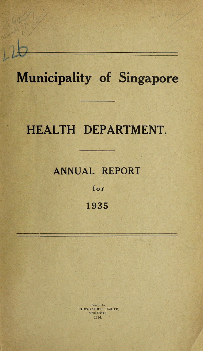 Municipality of Singapore HEALTH DEPARTMENT. ANNUAL REPORT for 1935 Printed by LITHOGRAPHERS LIMITED, SINGAPORE. 1936.