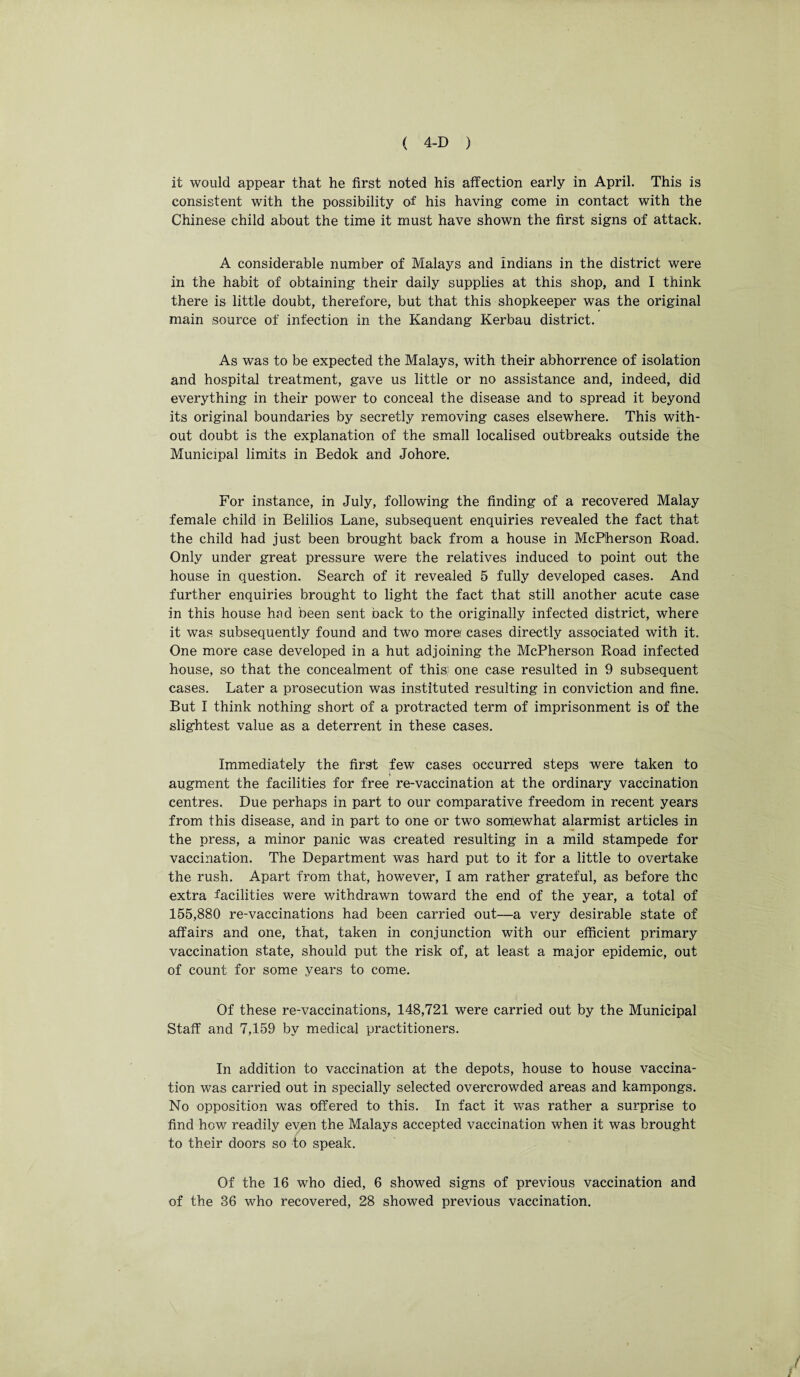 it would appear that he first noted his affection early in April. This is consistent with the possibility of his having come in contact with the Chinese child about the time it must have shown the first signs of attack. A considerable number of Malays and Indians in the district were in the habit of obtaining their daily supplies at this shop, and I think there is little doubt, therefore, but that this shopkeeper was the original main source of infection in the Kandang Kerbau district. As was to be expected the Malays, with their abhorrence of isolation and hospital treatment, gave us little or no assistance and, indeed, did everything in their power to conceal the disease and to spread it beyond its original boundaries by secretly removing cases elsewhere. This with¬ out doubt is the explanation of the small localised outbreaks outside the Municipal limits in Bedok and Johore. For instance, in July, following the finding of a recovered Malay female child in Belilios Lane, subsequent enquiries revealed the fact that the child had just been brought back from a house in McPherson Road. Only under great pressure were the relatives induced to point out the house in question. Search of it revealed 5 fully developed cases. And further enquiries brought to light the fact that still another acute case in this house hod been sent back to the originally infected district, where it was subsequently found and two more/ cases directly associated with it. One more case developed in a hut adjoining the McPherson Road infected house, so that the concealment of this; one case resulted in 9 subsequent cases. Later a prosecution was instituted resulting in conviction and fine. But I think nothing short of a protracted term of imprisonment is of the slightest value as a deterrent in these cases. Immediately the first few cases occurred steps were taken to augment the facilities for free re-vaccination at the ordinary vaccination centres. Due perhaps in part to our comparative freedom in recent years from this disease, and in part to one or two somewhat alarmist articles in the press, a minor panic was created resulting in a mild stampede for vaccination. The Department was hard put to it for a little to overtake the rush. Apart from that, however, I am rather grateful, as before the extra facilities were withdrawn toward the end of the year, a total of 155,880 re-vaccinations had been carried out—a very desirable state of affairs and one, that, taken in conjunction with our efficient primary vaccination state, should put the risk of, at least a major epidemic, out of count for some years to come. Of these re-vaccinations, 148,721 were carried out by the Municipal Staff and 7,159 by medical practitioners. In addition to vaccination at the depots, house to house vaccina¬ tion was carried out in specially selected overcrowded areas and kampongs. No opposition was offered to this. In fact it was rather a surprise to find how readily even the Malays accepted vaccination when it was brought to their doors so to speak. Of the 16 who died, 6 showed signs of previous vaccination and of the 36 who recovered, 28 showed previous vaccination.