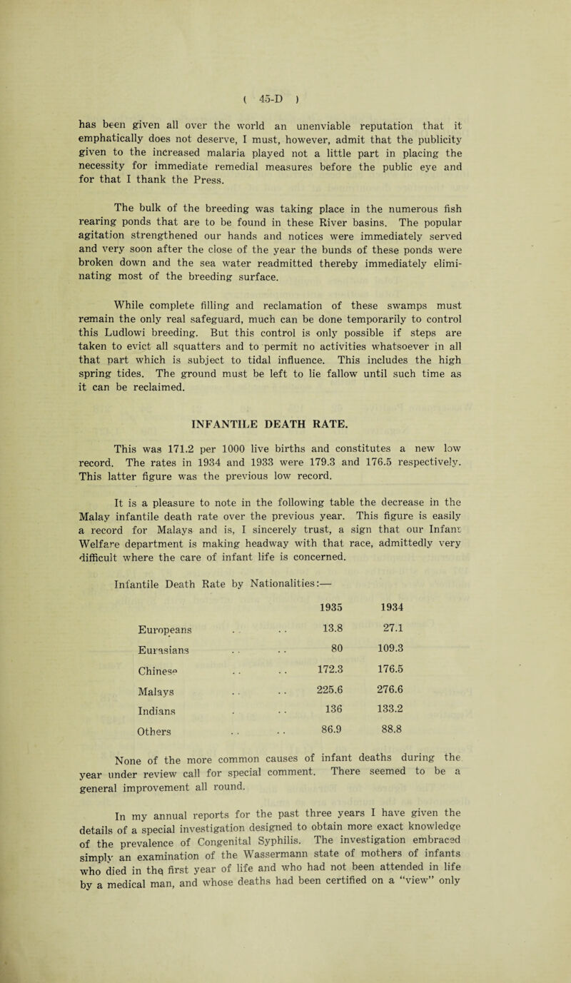 has been given all over the world an unenviable reputation that it emphatically does not deserve, I must, however, admit that the publicity given to the increased malaria played not a little part in placing the necessity for immediate remedial measures before the public eye and for that I thank the Press. The bulk of the breeding was taking place in the numerous fish rearing ponds that are to be found in these River basins. The popular agitation strengthened our hands and notices were immediately served and very soon after the close of the year the bunds of these ponds were broken down and the sea water readmitted thereby immediately elimi¬ nating most of the breeding surface. While complete filling and reclamation of these swamps must remain the only real safeguard, much can be done temporarily to control this Ludlowi breeding. But this control is only possible if steps are taken to evict all squatters and to permit no activities whatsoever in all that part which is subject to tidal influence. This includes the high spring tides. The ground must be left to lie fallow until such time as it can be reclaimed. INFANTILE DEATH RATE. This was 171.2 per 1000 live births and constitutes a new low record. The rates in 1934 and 1933 were 179.3 and 176.5 respectively. This latter figure was the previous low record. It is a pleasure to note in the following table the decrease in the Malay infantile death rate over the previous year. This figure is easily a record for Malays and is, I sincerely trust, a sign that our Infant Welfare department is making headway with that race, admittedly very difficult where the care of infant life is concerned. Infantile Death Rate by Nationalities:— 1935 1934 Europeans 13.8 27.1 Eurasians 80 109.3 Chinese 172.3 176.5 Malays 225.6 276.6 Indians 136 133.2 Others 86.9 88.8 None of the more common causes of infant deaths during the year under review call for special comment. There seemed to be a general improvement all round. In my annual reports for the past three years I have given the details of a special investigation designed to obtain more exact knowledge of the prevalence of Congenital Syphilis. The investigation embraced simply an examination of the Wassermann state of mothers of infants who died in thq first year of life and who had not been attended in life by a medical man, and whose deaths had been certified on a “view” only