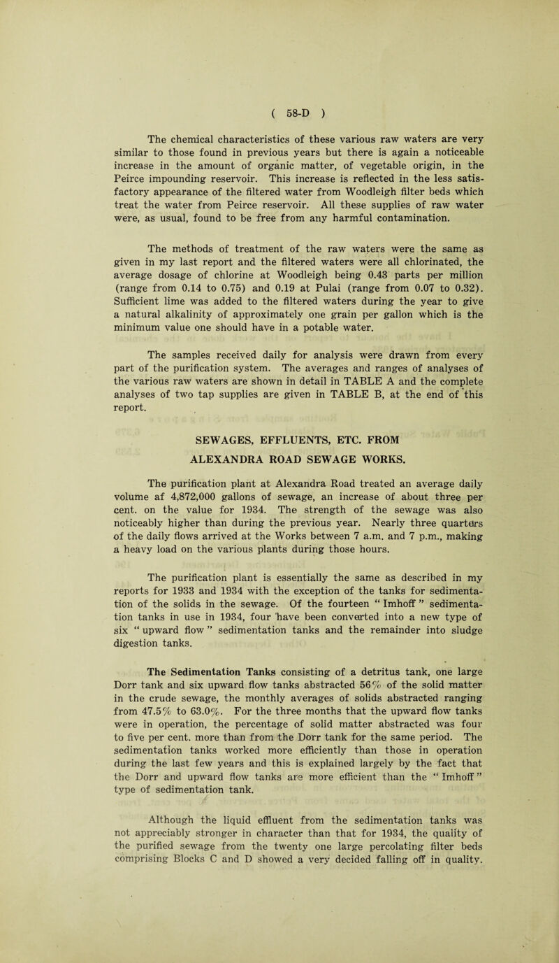 The chemical characteristics of these various raw waters are very similar to those found in previous years but there is again a noticeable increase in the amount of organic matter, of vegetable origin, in the Peirce impounding reservoir. This increase is reflected in the less satis¬ factory appearance of the filtered water from Woodleigh filter beds which treat the water from Peirce reservoir. All these supplies of raw water were, as usual, found to be free from any harmful contamination. The methods of treatment of the raw waters were the same as given in my last report and the filtered waters were all chlorinated, the average dosage of chlorine at Woodleigh being 0.43 parts per million (range from 0.14 to 0.75) and 0.19 at Pulai (range from 0.07 to 0.32). Sufficient lime was added to the filtered waters during the year to give a natural alkalinity of approximately one grain per gallon which is the minimum value one should have in a potable water. The samples received daily for analysis were drawn from every part of the purification system. The averages and ranges of analyses of the various raw waters are shown in detail in TABLE A and the complete analyses of two tap supplies are given in TABLE B, at the end of this report. SEWAGES, EFFLUENTS, ETC. FROM ALEXANDRA ROAD SEWAGE WORKS. The purification plant at Alexandra Road treated an average daily volume af 4,872,000 gallons of sewage, an increase of about three per cent, on the value for 1934. The strength of the sewage was also noticeably higher than during the previous year. Nearly three quarters of the daily flows arrived at the Works between 7 a.m. and 7 p.m., making a heavy load on the various plants during those hours. The purification plant is essentially the same as described in my reports for 1933 and 1934 with the exception of the tanks for sedimenta¬ tion of the solids in the sewage. Of the fourteen “ Imhoff ” sedimenta¬ tion tanks in use in 1934, four have been converted into a new type of six “ upward flow ” sedimentation tanks and the remainder into sludge digestion tanks. The Sedimentation Tanks consisting of a detritus tank, one large Dorr tank and six upward flow tanks abstracted 56 % of the solid matter in the crude sewage, the monthly averages of solids abstracted ranging from 47.5% to 63.0%. For the three months that the upward flow tanks were in operation, the percentage of solid matter abstracted was four to five per cent, more than from the Dorr tank for thq same period. The sedimentation tanks worked more efficiently than those in operation during the last few years and this is explained largely by the fact that the Dorr and upward flow tanks are more efficient than the “ Imhoff ” type of sedimentation tank. Although the liquid effluent from the sedimentation tanks was not appreciably stronger in character than that for 1934, the quality of the purified sewage from the twenty one large percolating filter beds comprising Blocks C and D showed a very decided falling off in quality.