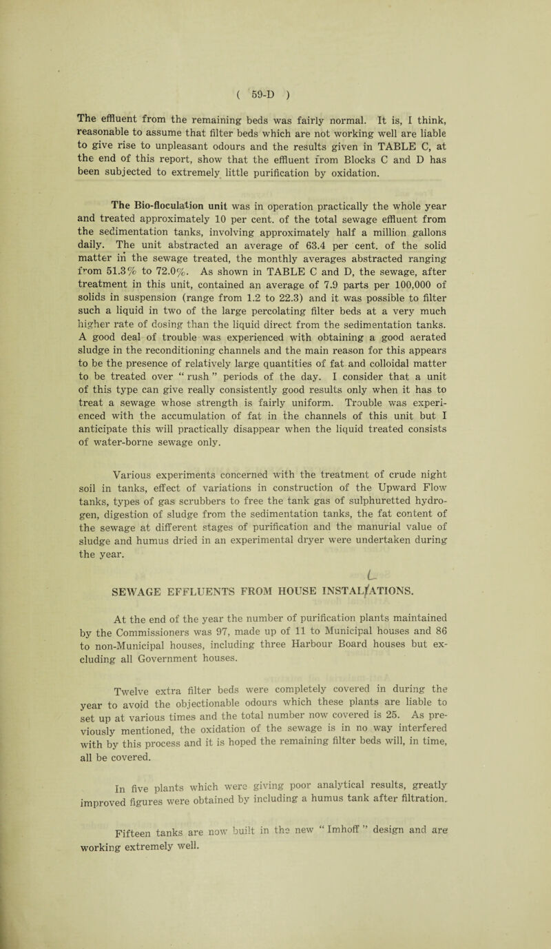 The effluent from the remaining beds was fairly normal. It is, I think, reasonable to assume that filter beds which are not working well are liable to give rise to unpleasant odours and the results given in TABLE C, at the end of this report, show that the effluent from Blocks C and D has been subjected to extremely little purification by oxidation. The Bio-floculatjon unit was in operation practically the whole year and treated approximately 10 per cent, of the total sewage effluent from the sedimentation tanks, involving approximately half a million gallons daily. The unit abstracted an average of 63.4 per cent, of the solid matter in the sewage treated, the monthly averages abstracted ranging from 51.3% to 72.0%. As shown in TABLE C and D, the sewage, after treatment in this unit, contained an average of 7.9 parts per 100,000 of solids in suspension (range from 1.2 to 22.3) and it was possible to filter such a liquid in two of the large percolating filter beds at a very much higher rate of dosing than the liquid direct from the sedimentation tanks. A good deal of trouble was experienced with obtaining a good aerated sludge in the reconditioning channels and the main reason for this appears to be the presence of relatively large quantities of fat and colloidal matter to be treated over “ rush ” periods of the day. I consider that a unit of this type can give really consistently good results only when it has to treat a sewage whose strength is fairly uniform. Trouble was experi¬ enced with the accumulation of fat in the channels of this unit but I anticipate this will practically disappear when the liquid treated consists of water-borne sewage only. Various experiments concerned with the treatment of crude night soil in tanks, effect of variations in construction of the Upward Flow tanks, types of gasi scrubbers to free the tank gas of sulphuretted hydro¬ gen, digestion of sludge from the sedimentation tanks, the fat content of the sewage at different stages of purification and the manurial value of sludge and humus dried in an experimental dryer were undertaken during the year. L SEWAGE EFFLUENTS FROM HOUSE INSTALLATIONS. At the end of the year the number of purification plants maintained by the Commissioners was 97, made up of 11 to Municipal houses and 86 to non-Municipal houses, including three Harbour Board houses but ex¬ cluding all Government houses. Twelve extra filter beds were completely covered in during the year to avoid the objectionable odours which these plants are liable to set up at various times and the total number now covered is 25. As pre¬ viously mentioned, the oxidation of the sewage is in no way interfered with by this process and it is hoped the remaining filter beds will, in time, all be covered. In five plants which were giving poor analytical results, greatly improved figures were obtained by including a humus tank after filtration. Fifteen tanks are now built in the new “ Imhoff ” design and are working extremely well.